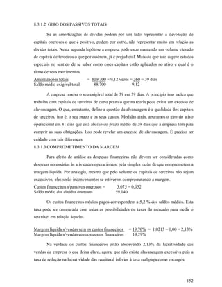 8.3.1.2 GIRO DOS PASSIVOS TOTAIS

       Se as amortizações de dívidas podem por um lado representar a devolução de
capitais onerosos o que é positivo, podem por outro, não representar muito em relação as
dívidas totais. Nesta segunda hipótese a empresa pode estar mantendo um volume elevado
de capitais de terceiros o que por essência, já é prejudicial. Mais do que isso sugere estudos
especiais no sentido de se saber como esses capitais estão aplicados no ativo e qual é o
ritmo de seus movimentos.
Amortizações totais             = 809.700 = 9,12 vezes = 360 = 39 dias
Saldo médio exigível total         88.700               9,12

       A empresa renova o seu exigível total de 39 em 39 dias. A princípio isso indica que
trabalha com capitais de terceiros de curto prazo o que na teoria pode evitar um excesso de
alavancagem. O que, entretanto, define a questão da alvancagem é a qualidade dos capitais
de terceiros, isto é, o seu prazo e os seus custos. Medidas atrás, apuramos o giro do ativo
operacional em 41 dias que está abaixo do prazo médio de 39 dias que a empresa têm para
cumprir as suas obrigações. Isso pode revelar um excesso de alavancagem. É preciso ter
cuidado com tais diferenças.
8.3.1.3 COMPROMETIMENTO DA MARGEM

       Para efeito de análise as despesas financeiras não devem ser consideradas como
despesas necessárias às atividades operacionais, pela simples razão de que comprometem a
margem líquida. Por analogia, mesmo que pelo volume os capitais de terceiros não sejam
excessivos, eles serão inconvenientes se estiverem comprometendo a margem.
Custos financeiros s/passivos onerosos =         3.075 = 0,052
Saldo médio das dívidas onerosas                59.140

       Os custos financeiros médios pagos correspondem a 5,2 % dos saldos médios. Esta
taxa pode ser comparada com todas as possibilidades ou taxas do mercado para medir o
seu nível em relação àquelas.

Margem líquida s/vendas sem os custos financeiros      = 19,70% = 1,0213 – 1,00 = 2,13%
Margem líquida s/vendas com os custos financeiros        19,29%

       Na verdade os custos financeiros estão absorvendo 2,13% da lucratividade das
vendas da empresa o que deixa claro, agora, que não existe alavancagem excessiva pois a
taxa de redução na lucratividade das receitas é inferior à taxa real paga como encargos.



                                                                                           152
 