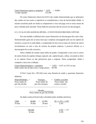 Custos financeiros (juros e variações) = 3.075 = 0,0041
Vendas líquidas                         752.500

       Os custos financeiros absorvem 0,41% das vendas demonstrando que as aplicações
das vendas em tais custos é suportável se considerarmos a taxa de lucratividade obtida. A
mesma conclusão pode ser tirada se compararmos a taxa real paga com as taxas anuais de
juros cobradas pelo mercado. Nesta linha de raciocínio não há excesso de alavancagem.

8.3.1.10 ALAVANCAGEM DA DÍVIDA - CUSTO FINANCEIRO DOS CAPITAIS

       Por esta medida a influência dos custos financeiros na alavancagem fica mais clara.
Demonstrando quais são as taxas reais que a empresa está pagando pelo uso de capitais de
terceiros, ou por ter se endividado, e comparando tal taxa com as taxas de retorno de outros
investimentos ou com a taxa de retorno da própria empresa, é possível afirmar se a
alavancagem foi ou não excessiva.
       Outra validade do estudo é para efeito de gestão. Comparando a taxa com os custos
de outras fontes de capitais (cheque especial, cdc, capital de giro, sebrae, etc) pode-se dizer
se os capitais foram ou não perniciosos para a empresa. Outra comparação válida é
comparar a taxa com a inflação.
Custos financeiros(juros + variações)        = 3.075 = 0,34 ou 3,5% ao ano.
Saldo médio das dívidas (curto e longo prazo) 88.700

       O Prof. Lopes Sá ( 1981;60) criou uma fórmula de medir o quociente financeiro
dinâmico.
Disponibilidades +        Estoques     + Créditos a receber
Prazo médio do         Prazo médio do      Prazo médio das
giro das dívidas     giro dos estoques    contas a receber
________________________________________________________

                              Dívidas__________
                    Prazo médio de giro das dívidas

       Os dados acima já foram todos calculados pelas medidas anteriores.

2.000      +     48.000   + 47.900                    28 + 1.333 + 2.395
39 dias          36 dias     20 dias                        2.392
___________________________________             =

                  100.500                                    3.756 = 1.57
                   42 dias                                   2.392



                                                                                           156
 