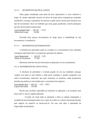 9.2.1.2      RENDIMENTO DO REAL.LONGO

          Outro grupo considerado como parte do ativo operacional é o ativo realizável a
longo. Se, mesmo aplicando recursos em ativos de longo prazo conseguirmos resultados
satisfatórios, é porque o patrimônio foi eficiente e pode crescer mesmo para financiar esse
tipo de investimento. Deve ser lembrado que nesse grupo geralmente, existem aplicações
que não são de natureza operacional.
Lucro Líquido Final = 145.125 = 14,22
Média Real Longo       10.200

          Provando fazer poucos investimentos de longo prazo a rentabilidade de tais
investimentos é considerável

9.2.1.3      RENDIMENTO DO PERMANENTE

          A eficiência do patrimônio pode ser revelada se os investimentos fixos utilizados
conseguem representar bem o seu papel nas operações da empresa.
Lucro Operacional   = 145.125 = 2,82
Média do Permanente   51.500

          Demonstra uma boa taxa de retorno para as aplicações em ativo permanente.

9.2.1.4 RENDIMENTO DO ATIVO TOTAL

          A eficiência do patrimônio é revelada quando ele em sua totalidade consegue
cumprir com todas as suas funções e ainda gerar resultados e quando comparado com
outros investimentos, demonstre que após remunerar os acionistas, ainda proporciona
parcelas que podem ser reinvestidas para o crescimento dos negócios.
Lucro líquido final = 145.125 = 1,05 = 105%
Capital total médio   138.300

          Revela uma excelente capacidade de remunerar as aplicações e de recuperar num
prazo curto (1 ano) os capitais aplicados.
                 Levando em conta todas as operações e todos os capitais empregados o
resultado dá uma informação muito rica e capaz de avaliar se o retorno total proporcionado
pelo negócio irá mantê-lo ou desenvolve-lo. No caso está clara a capacidade de
longevidade do patrimônio.




                                                                                       161
 