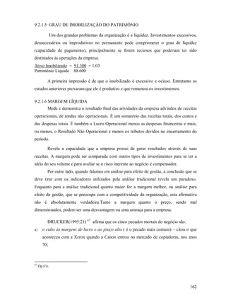 9.2.1.5 GRAU DE IMOBILIZAÇÃO DO PATRIMÔNIO

               Um dos grandes problemas da organização é a liquidez. Investimentos excessivos,
desnecessários ou improdutivos no permanente pode comprometer o grau de liquidez
(capacidade de pagamento), principalmente se forem recursos que poderiam ter sido
destinados ás operações da empresa.
Ativo Imobilizado = 91.300 = 1,03
Patrimônio Líquido 88.600

           A primeira impressão é de que o imobilizado é excessivo e ocioso. Entretanto os
estudos anteriores provaram que ele é produtivo e que remunera os investimentos.

9.2.1.6 MARGEM LÍQUIDA
           Mede e demonstra o resultado final das atividades da empresa advindos de receitas
operacionais, de rendas não operacionais. É um somatório das receitas totais, dos custos e
das despesas totais. É também o Lucro Operacional menos as despesas financeiras e mais,
ou menos, o Resultado Não Operacional e menos os tributos devidos no encerramento do
período.

           Revela a capacidade que a empresa possui de gerar resultados através de suas
receitas. A margem pode ser comparada com outros tipos de investimentos para se ter a
idéia do seu volume e para avaliar se o risco inerente ao negócio é compensador.
           Por outro lado, quando falamos em análise para efeito de gestão, a conclusão que se
deve tirar com os indicadores utilizados pela análise tradicional revela um paradoxo.
Enquanto para a análise tradicional quanto maior for a margem melhor, na análise para
efeito de gestão, que se preocupa com a competitividade da organização, esta afirmativa
não é absolutamente verdadeira.Tanto a margem quanto o preço, sendo mal
dimensionados, podem ser uma desvantagem ou uma ameaça para a empresa.

           DRUCKER(1995:21) 47 afirma que os cinco pecados mortais do negócio são:
a)     o culto às margens de lucro e ao preço alto ( é o pecado mais comum) – citou o que
       aconteceu com a Xerox quando a Canon entrou no mercado de copiadoras, nos anos
       70;



47
     Op.Cit.




                                                                                          162
 
