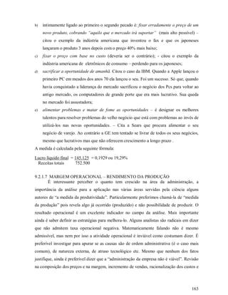 b)   intimamente ligado ao primeiro o segundo pecado é: fixar erradamente o preço de um
     novo produto, cobrando “aquilo que o mercado irá suportar” (mais alto possível) –
     citou o exemplo da indústria americana que inventou o fax e que os japoneses
     lançaram o produto 3 anos depois com o preço 40% mais baixo;
c)   fixar o preço com base no custo (deveria ser o contrário); - citou o exemplo da
     indústria americana de eletrônicos de consumo – perdendo para os japoneses;
d)   sacrificar a oportunidade de amanhã. Citou o caso da IBM. Quando a Apple lançou o
     primeiro PC em meados dos anos 70 ela lançou o seu. Foi um sucesso. Só que, quando
     havia conquistado a liderança do mercado sacrificou o negócio dos Pcs para voltar ao
     antigo mercado, os computadores de grande porte que era mais lucrativo. Sua queda
     no mercado foi assustadora;
e)   alimentar problemas e matar de fome as oportunidades – é designar os melhores
     talentos para resolver problemas do velho negócio que está com problemas ao invés de
     utilizá-los nas novas oportunidades. – Cita a Sears que procura alimentar o seu
     negócio de varejo. Ao contrário a GE tem tentado se livrar de todos os seus negócios,
     mesmo que lucrativos mas que não oferecem crescimento a longo prazo .
A medida é calculada pela seguinte fórmula:

Lucro líquido final = 145.125 = 0,1929 ou 19,29%
 Receitas totais      752.500


9.2.1.7 MARGEM OPERACIONAL – RENDIMENTO DA PRODUÇÃO
       É interessante perceber o quanto tem crescido na área da administração, a
importância da análise para a aplicação nas várias áreas servidas pela ciência alguns
autores de “a medida da produtividade”. Particularmente preferimos chamá-la de “medida
da produção” pois revela algo já ocorrido (produzido) e não possibilidade de produzir. O
resultado operacional é um excelente indicador no campo da análise. Mais importante
ainda é saber definir as estratégias para melhora-lo. Alguns analistas são radicais em dizer
que não admitem taxa operacional negativa. Matematicamente falando não é mesmo
admissível, mas nem por isso a atividade operacional é inviável como costumam dizer. É
preferível investigar para apurar se as causas são de ordem administrativa (é o caso mais
comum), de natureza externa, de atraso tecnológico etc. Mesmo que nenhum dos fatos
justifique, ainda é preferível dizer que a “administração da empresa não é viável”. Revisão
na composição dos preços e na margem, incremento de vendas, racionalização dos custos e



                                                                                        163
 