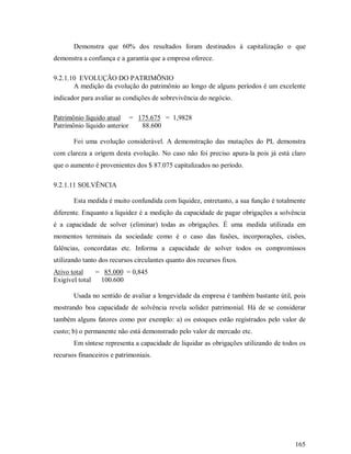 Demonstra que 60% dos resultados foram destinados à capitalização o que
demonstra a confiança e a garantia que a empresa oferece.

9.2.1.10 EVOLUÇÃO DO PATRIMÕNIO
       A medição da evolução do patrimônio ao longo de alguns períodos é um excelente
indicador para avaliar as condições de sobrevivência do negócio.

Patrimônio líquido atual = 175.675 = 1,9828
Patrimônio líquido anterior 88.600

       Foi uma evolução considerável. A demonstração das mutações do PL demonstra
com clareza a origem desta evolução. No caso não foi preciso apura-la pois já está claro
que o aumento é provenientes dos $ 87.075 capitalizados no período.

9.2.1.11 SOLVÊNCIA

       Esta medida é muito confundida com liquidez, entretanto, a sua função é totalmente
diferente. Enquanto a liquidez é a medição da capacidade de pagar obrigações a solvência
é a capacidade de solver (eliminar) todas as obrigações. É uma medida utilizada em
momentos terminais da sociedade como é o caso das fusões, incorporações, cisões,
falências, concordatas etc. Informa a capacidade de solver todos os compromissos
utilizando tanto dos recursos circulantes quanto dos recursos fixos.
Ativo total    = 85.000 = 0,845
Exigível total  100.600

       Usada no sentido de avaliar a longevidade da empresa é também bastante útil, pois
mostrando boa capacidade de solvência revela solidez patrimonial. Há de se considerar
também alguns fatores como por exemplo: a) os estoques estão registrados pelo valor de
custo; b) o permanente não está demonstrado pelo valor de mercado etc.
       Em síntese representa a capacidade de liquidar as obrigações utilizando de todos os
recursos financeiros e patrimoniais.




                                                                                      165
 