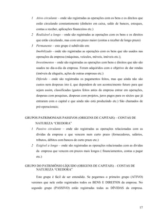1   Ativo circulante – onde são registradas as operações com os bens e os direitos que
       estão circulando constantemente (dinheiro em caixa, saldo de bancos, estoques,
       contas a receber, aplicações financeiras etc.)
   2   Realizável a longo – onde são registradas as operações com os bens e os direitos
       que estão circulando, mas com um prazo maior (contas a receber de longo prazo)
   3   Permanente – este grupo é subdivido em:
       Imobilizado - onde são registradas as operações com os bens que são usados nas
       operações da empresa (máquinas, veículos, móveis, imóveis etc.);
       Investimentos – onde são registradas as operações com bens e direitos que não são
       usados no dia-a-dia da empresa. Foram adquiridos com o objetivo de dar rendas
       (imóveis de aluguéis, ações de outras empresas etc.)
       Diferido – onde são registradas os pagamentos feitos, mas que ainda não são
       custos nem despesas isto é, que dependem de um acontecimento futuro para que
       sejam assim, classificadas (gastos feitos antes da empresa entrar em operações,
       despesas com pesquisas, despesas com projetos, juros pagos para os sócios que já
       entraram com o capital e que ainda não está produzindo etc.) São chamados de
       pré-operacionais;


GRUPOS PATRIMONIAIS PASSIVOS (ORIGENS DE CAPITAIS) – CONTAS DE
       NATUREZA “CREDORA”
   1   Passivo circulante – onde são registradas as operações relacionadas com as
       dívidas da empresa e que vencem num curto prazo (fornecedores, salários,
       tributos, débitos com bancos de curto prazo etc.)
   2   Exigível a longo – onde são registradas as operações relacionadas com as dívidas
       da empresa que vencem em prazos mais longos ( financiamentos, contas a pagar
       etc.)

GRUPO DO PATRIMÔNIO LÍQUIDO (ORIGENS DE CAPITAIS) – CONTAS DE
      NATUREZA “CREDORA”

       Este grupo é fácil de ser entendido. Se pegarmos o primeiro grupo (ATIVO)
   veremos que nele estão registrados todos os BENS E DIREITOS da empresa. No
   segundo grupo (PASSIVO) estão registradas todas as DÍVIDAS da empresa.




                                                                                      17
 
