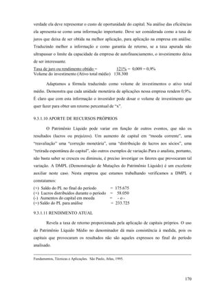 verdade ela deve representar o custo de oportunidade do capital. Na análise das eficiências
ela apresenta-se como uma informação importante. Deve ser considerada como a taxa de
juros que deixa de ser obtida na melhor aplicação, para aplicação na empresa em análise.
Traduzindo melhor a informação e como garantia de retorno, se a taxa apurada não
ultrapassar o limite da capacidade da empresa de autofinanciamento, o investimento deixa
de ser interessante.
Taxa de juro ou rendimento obtido =         121% = 0,009 = 0,9%
Volume do investimento (Ativo total médio) 138.300

        Adaptamos a fórmula traduzindo como volume de investimentos o ativo total
médio. Demonstra que cada unidade monetária de aplicações nessa empresa rendem 0,9%.
É claro que com esta informação o investidor pode dosar o volume de investimento que
quer fazer para obter um retorno percentual de “x”.

9.3.1.10 APORTE DE RECURSOS PRÓPRIOS

        O Patrimônio Líquido pode variar em função de outros eventos, que não os
resultados (lucros ou prejuízos). Um aumento de capital em “moeda corrente”, uma
“reavaliação” uma “correção monetária”, uma “distribuição de lucros aos sócios”, uma
“retirada espontânea do capital”, são outros exemplos de variação.Para o analista, portanto,
não basta saber se cresceu ou diminuiu, é preciso investigar os fatores que provocaram tal
variação. A DMPL (Demonstração de Mutações do Patrimônio Líquido) é um excelente
auxiliar neste caso. Nesta empresa que estamos trabalhando verificamos a DMPL e
constatamos:
(+) Saldo do PL no final do período       = 175.675
(+) Lucros distribuídos durante o período = 58.050
(-) Aumentos do capital em moeda          = -o-
(=) Saldo do PL para análise              = 233.725

9.3.1.11 RENDIMENTO ATUAL

        Revela a taxa de retorno proporcionada pela aplicação de capitais próprios. O uso
do Patrimônio Líquido Médio no denominador dá mais consistência à medida, pois os
capitais que provocaram os resultados não são aqueles expressos no final do período
analisado.


Fundamentos, Técnicas e Aplicações. São Paulo, Atlas, 1995.




                                                                                        170
 