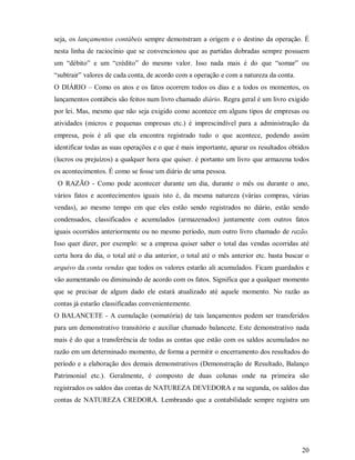 seja, os lançamentos contábeis sempre demonstram a origem e o destino da operação. É
nesta linha de raciocínio que se convencionou que as partidas dobradas sempre possuem
um “débito” e um “crédito” do mesmo valor. Isso nada mais é do que “somar” ou
“subtrair” valores de cada conta, de acordo com a operação e com a natureza da conta.
O DIÁRIO – Como os atos e os fatos ocorrem todos os dias e a todos os momentos, os
lançamentos contábeis são feitos num livro chamado diário. Regra geral é um livro exigido
por lei. Mas, mesmo que não seja exigido como acontece em alguns tipos de empresas ou
atividades (micros e pequenas empresas etc.) é imprescindível para a administração da
empresa, pois é ali que ela encontra registrado tudo o que acontece, podendo assim
identificar todas as suas operações e o que é mais importante, apurar os resultados obtidos
(lucros ou prejuízos) a qualquer hora que quiser. é portanto um livro que armazena todos
os acontecimentos. É como se fosse um diário de uma pessoa.
 O RAZÃO - Como pode acontecer durante um dia, durante o mês ou durante o ano,
vários fatos e acontecimentos iguais isto é, da mesma natureza (várias compras, várias
vendas), ao mesmo tempo em que eles estão sendo registrados no diário, estão sendo
condensados, classificados e acumulados (armazenados) juntamente com outros fatos
iguais ocorridos anteriormente ou no mesmo período, num outro livro chamado de razão.
Isso quer dizer, por exemplo: se a empresa quiser saber o total das vendas ocorridas até
certa hora do dia, o total até o dia anterior, o total até o mês anterior etc. basta buscar o
arquivo da conta vendas que todos os valores estarão ali acumulados. Ficam guardados e
vão aumentando ou diminuindo de acordo com os fatos. Significa que a qualquer momento
que se precisar de algum dado ele estará atualizado até aquele momento. No razão as
contas já estarão classificadas convenientemente.
O BALANCETE - A cumulação (somatória) de tais lançamentos podem ser transferidos
para um demonstrativo transitório e auxiliar chamado balancete. Este demonstrativo nada
mais é do que a transferência de todas as contas que estão com os saldos acumulados no
razão em um determinado momento, de forma a permitir o encerramento dos resultados do
período e a elaboração dos demais demonstrativos (Demonstração de Resultado, Balanço
Patrimonial etc.). Geralmente, é composto de duas colunas onde na primeira são
registrados os saldos das contas de NATUREZA DEVEDORA e na segunda, os saldos das
contas de NATUREZA CREDORA. Lembrando que a contabilidade sempre registra um




                                                                                          20
 