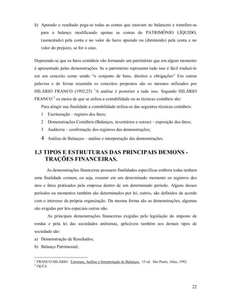 h) Apurado o resultado pega-se todas as contas que estavam no balancete e transfere-as
      para o balanço modificando apenas as contas do PATRIMÔNIO LÏQUIDO,
      (aumentado) pela conta e no valor do lucro apurado ou (diminuído) pela conta e no
      valor do prejuízo, se for o caso.

Depreende-se que os fatos contábeis vão formando um patrimônio que em algum momento
é apresentado pelas demonstrações. Se o patrimônio representa tudo isso é fácil traduzi-lo
em um conceito como sendo “o conjunto de bens, direitos e obrigações” Em outras
palavras e de forma resumida os conceitos propostos são os mesmos utilizados por
HILÁRIO FRANCO (1992;25) 1A análise é posterior a tudo isso. Segundo HILÁRIO
FRANCO 2 os meios de que se utiliza a contabilidade ou as técnicas contábeis são:
      Para atingir sua finalidade a contabilidade utiliza-se das seguintes técnicas contábeis:
      1   Escrituração – registro dos fatos;
      2   Demonstrações Contábeis (Balanços, inventários e outras) – exposição dos fatos;
      3   Auditoria – confirmação dos registros das demonstrações;

      4   Análise de Balanços – análise e interpretação das demonstrações.


1.3 TIPOS E ESTRUTURAS DAS PRINCIPAIS DEMONS -
    TRAÇÕES FINANCEIRAS.
          As demonstrações financeiras possuem finalidades específicas embora todas tenham
uma finalidade comum, ou seja, resumir em um determinado momento os registros dos
atos e fatos praticados pela empresa dentro de um determinado período. Alguns desses
períodos ou momentos também são determinados por lei, outros, são definidos de acordo
com o interesse da própria organização. Da mesma forma são as demonstrações, algumas
são exigidas por leis especiais outras não.
          As principais demonstrações financeiras exigidas pela legislação do imposto de
rendas e pela lei das sociedades anônimas, aplicáveis também aos demais tipos de
sociedade são:
a) Demonstração de Resultados;
b) Balanço Patrimonial;

1
    FRANCO HILÁRIO. Estrutura, Análise e Interpretação de Balanços. 15 ed. São Paulo, Atlas, 1992.
2
    Op.Cit.




                                                                                                     22
 