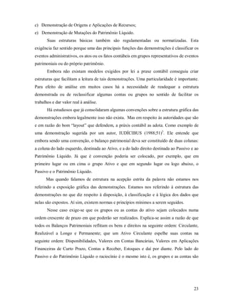 c) Demonstração de Origens e Aplicações de Recursos;
e) Demonstração de Mutações do Patrimônio Líquido.
       Suas estruturas básicas também são regulamentadas ou normatizadas. Esta
exigência faz sentido porque uma das principais funções das demonstrações é classificar os
eventos administrativos, os atos ou os fatos contábeis em grupos representativos de eventos
patrimoniais ou do próprio patrimônio.
       Embora não existam modelos exigidos por lei a praxe contábil conseguiu criar
estruturas que facilitam a leitura de tais demonstrações. Uma particularidade é importante.
Para efeito de análise em muitos casos há a necessidade de readequar a estrutura
demonstrada ou de reclassificar algumas contas ou grupos no sentido de facilitar os
trabalhos e dar valor real à análise.
       Há estudiosos que já consolidaram algumas convenções sobre a estrutura gráfica das
demonstrações embora legalmente isso não exista. Mas em respeito às autoridades que são
e em razão do bom “layout” que defendem, a práxis contábil as adota. Como exemplo de
uma demonstração sugerida por um autor, IUDÍCIBUS (1988;51)3. Ele entende que
embora sendo uma convenção, o balanço patrimonial deva ser constituído de duas colunas:
a coluna do lado esquerdo, destinada ao Ativo, e a do lado direito destinada ao Passivo e ao
Patrimônio Líquido. Já que é convenção poderia ser colocado, por exemplo, que em
primeiro lugar ou em cima o grupo Ativo e que em segundo lugar ou logo abaixo, o
Passivo e o Patrimônio Líquido.
      Mas quando falamos de estrutura na acepção estrita da palavra não estamos nos
referindo a exposição gráfica das demonstrações. Estamos nos referindo à estrutura das
demonstrações no que diz respeito à disposição, à classificação e à lógica dos dados que
nelas são expostos. Aí sim, existem normas e princípios mínimos a serem seguidos.
       Nesse caso exige-se que os grupos ou as contas do ativo sejam colocados numa
ordem crescente de prazo em que poderão ser realizados. Explica-se assim a razão de que
todos os Balanços Patrimoniais reflitam os bens e direitos na seguinte ordem: Circulante,
Realizável a Longo e Permanente; que um Ativo Circulante espelhe suas contas na
seguinte ordem: Disponibilidades, Valores em Contas Bancárias, Valores em Aplicações
Financeiras de Curto Prazo, Contas a Receber, Estoques e daí por diante. Pelo lado do
Passivo e do Patrimônio Líquido o raciocínio é o mesmo isto é, os grupos e as contas são




                                                                                         23
 