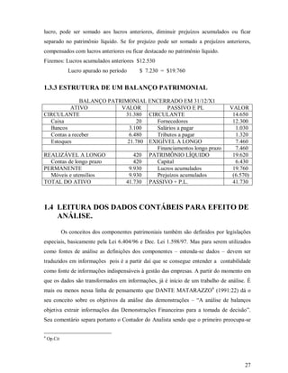 lucro, pode ser somado aos lucros anteriores, diminuir prejuízos acumulados ou ficar
separado no patrimônio líquido. Se for prejuízo pode ser somado a prejuízos anteriores,
compensados com lucros anteriores ou ficar destacado no patrimônio líquido.
Fizemos: Lucros acumulados anteriores $12.530
               Lucro apurado no período      $ 7.230 = $19.760


1.3.3 ESTRUTURA DE UM BALANÇO PATRIMONIAL

              BALANÇO PATRIMONIAL ENCERRADO EM 31/12/X1
          ATIVO           VALOR           PASSIVO E PL                            VALOR
CIRCULANTE                 31.380 CIRCULANTE                                       14.650
  Caixa                         20    Fornecedores                                 12.300
  Bancos                     3.100    Salários a pagar                              1.030
  Contas a receber           6.480    Tributos a pagar                              1.320
  Estoques                  21.780 EXIGÍVEL A LONGO                                 7.460
                                      Financiamentos longo prazo                    7.460
REALIZÁVEL A LONGO             420 PATRIMÔNIO LÍQUIDO                              19.620
  Contas de longo prazo        420    Capital                                       6.430
PERMANENTE                   9.930    Lucros acumulados                            19.760
  Móveis e utensílios        9.930    Prejuízos acumulados                         (6.570)
TOTAL DO ATIVO             41.730 PASSIVO + P.L.                                   41.730



1.4 LEITURA DOS DADOS CONTÁBEIS PARA EFEITO DE
    ANÁLISE.

             Os conceitos dos componentes patrimoniais também são definidos por legislações
especiais, basicamente pela Lei 6.404/96 e Dec. Lei 1.598/97. Mas para serem utilizados
como fontes de análise as definições dos componentes – entenda-se dados – devem ser
traduzidos em informações pois é a partir daí que se consegue entender a contabilidade
como fonte de informações indispensáveis à gestão das empresas. A partir do momento em
que os dados são transformados em informações, já é início de um trabalho de análise. É
mais ou menos nessa linha de pensamento que DANTE MATARAZZO4 (1991:22) dá o
seu conceito sobre os objetivos da análise das demonstrações – “A análise de balanços
objetiva extrair informações das Demonstrações Financeiras para a tomada de decisão”.
Seu comentário separa portanto o Contador do Analista sendo que o primeiro preocupa-se

4
    Op.Cit




                                                                                        27
 