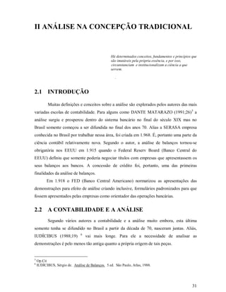 II ANÁLISE NA CONCEPÇÃO TRADICIONAL


                                                  Há determinados conceitos, fundamentos e princípios que
                                                  são imutáveis pela própria essência, e por isso,
                                                  circunstanciam e institucionalizam a ciência a que
                                                  servem.

                                                     .


2.1 INTRODUÇÃO

           Muitas definições e conceitos sobre a análise são explorados pelos autores das mais
variadas escolas de contabilidade. Para alguns como DANTE MATARAZO (1991;26)5 a
análise surgiu e prosperou dentro do sistema bancário no final do século XIX mas no
Brasil somente começou a ser difundida no final dos anos 70. Alias a SERASA empresa
conhecida no Brasil por trabalhar nessa área, foi criada em 1.968. É, portanto uma parte da
ciência contábil relativamente nova. Segundo o autor, a análise de balanços tornou-se
obrigatória nos EEUU em 1.915 quando o Federal Reserv Board (Banco Central do
EEUU) definiu que somente poderia negociar títulos com empresas que apresentassem os
seus balanços aos bancos. A concessão de crédito foi, portanto, uma das primeiras
finalidades da análise de balanços.
          Em 1.918 o FED (Banco Central Americano) normatizou as apresentações das
demonstrações para efeito de análise criando inclusive, formulários padronizados para que
fossem apresentados pelas empresas como orientador das operações bancárias.


2.2 A CONTABILIDADE E A ANÁLISE
           Segundo vários autores a contabilidade e a análise muito embora, esta última
somente tenha se difundido no Brasil a partir da década de 70, nasceram juntas. Aliás,
                               6
IUDÍCIBUS (1988;19)                vai mais longe. Para ele a necessidade de analisar as
demonstrações é pelo menos tão antiga quanto a própria origem de tais peças.


5
    Op.Cit
6
    IUDÍCIBUS, Sérgio de. Análise de Balanços. 5 ed. São Paulo, Atlas, 1988.




                                                                                                      31
 