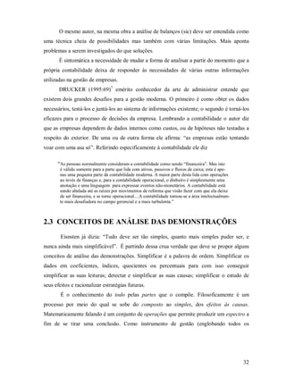 O mesmo autor, na mesma obra a análise de balanços (sic) deve ser entendida como
uma técnica cheia de possibilidades mas também com várias limitações. Mais aponta
problemas a serem investigados do que soluções.
       É sintomática a necessidade de mudar a forma de analisar a partir do momento que a
própria contabilidade deixa de responder às necessidades de várias outras informações
utilizadas na gestão de empresas.
       DRUCKER (1995:69)7 emérito conhecedor da arte de administrar entende que
existem dois grandes desafios para a gestão moderna. O primeiro é como obter os dados
necessários, testá-los e juntá-los ao sistema de informações existente; o segundo é torná-los
eficazes para o processo de decisões da empresa. Lembrando a contabilidade o autor diz
que as empresas dependem de dados internos como custos, ou de hipóteses não testadas a
respeito do exterior. De uma ou de outra forma ele afirma: “as empresas estão tentando
voar com uma asa só”. Referindo especificamente à contabilidade ele diz

      “As pessoas normalmente consideram a contabilidade como sendo “financeira”. Mas isto
       é válido somente para a parte que lida com ativos, passivos e fluxos de caixa; esta é ape-
       nas uma pequena parte da contabilidade moderna. A maior parte desta lida com operações
       ao invés de finanças e, para a contabilidade operacional, o dinheiro é simplesmente uma
       anotação e uma linguagem para expressar eventos não-monetários. A contabilidade está
       sendo abalada até as raízes por movimentos de reforma que visão fazer com que ela deixe
       de ser financeira, e se torne operacional....A contabilidade tornou-se a área intelectualmen-
       te mais desafiadora no campo gerencial e a mais turbulenta.”



2.3 CONCEITOS DE ANÁLISE DAS DEMONSTRAÇÕES
        Eisnsten já dizia: “Tudo deve ser tão simples, quanto mais simples puder ser, e
nunca ainda mais simplificável”. É partindo dessa crua verdade que deve se propor alguns
conceitos de análise das demonstrações. Simplificar é a palavra de ordem. Simplificar os
dados em coeficientes, índices, quocientes ou percentuais para com isso conseguir
simplificar as suas leituras; detectar e simplificar as suas causas; simplificar o estudo de
seus efeitos e racionalizar estratégias futuras.
        É o conhecimento do todo pelas partes que o compõe. Filosoficamente é um
processo por meio do qual se sobe do composto ao simples, dos efeitos às causas.
Matematicamente falando é um conjunto de operações que permite produzir um espectro a
fim de se tirar uma conclusão. Como instrumento de gestão (englobando todos os




                                                                                                       32
 
