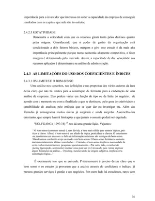 importância para o investidor que interessa em saber a capacidade da empresa de conseguir
resultados com os capitais que nela são investidos;


2.4.2.5 ROTATIVIDADE
       Demonstra a velocidade com que os recursos giram tanto pelos destinos quanto
       pelas origens. Considerando que o poder de ganho da organização está
       condicionado a dois fatores básicos, margem e giro esse estudo é da mais alta
       importância principalmente porque numa economia altamente competitiva, o fator
       margem é determinado pelo mercado. Assim, a capacidade de dar velocidade aos
       recursos aplicados é determinante na análise da administração.


2.4.3 AS LIMITAÇÕES DO USO DOS COEFICIENTES E ÍNDICES
2.4.3.1 OS LIMITES E O BOM-SENSO
     Uma análise nos conceitos, nas definições e nas propostas dos vários autores da área
deixa claro que não há limites para a construção de fórmulas para a elaboração de uma
análise de empresas. Elas podem variar em função do tipo ou da linha do negócio; de
acordo com o momento ou com a finalidade a que se destinam; pelo grau de criatividade e
sensibilidade do analista; pelo enfoque que se quer dar ou investigar etc. Além das
fórmulas já consagradas muitas outras já surgiram e ainda surgirão. Assemelha-nos
entretanto, que sempre haverá limitações e que jamais o assunto poderá ser esgotado.

        WOLFGANG ( 1997:34) 15 nos dá uma grande lição. Vejamos:

       “ O bom-senso (common sense) é, sem dúvida, a base mais sólida para sermos lógicos, prá-
       ticos e claros. Afinal, o bom-senso é um aliado da lógica, praticidade e clareza. O entusiasmo
       ou pessimismo em excesso e a falta de informações mínimas são inimigos do bom-senso.
       Não devemos confundir arrojo ou medo com bom-senso. O bom-senso fortalece e sustenta
      mais concretamennte idéias e conclusões.....Contudo, o bom-senso implica a necessidade de
      certo conhecimento técnico, pesquisa e questionamento....Por outro lado, o conhecido
       feeling (percepção, sentimento) muitas vezes pode ser (e é) invocado para tentar explicar
      algum fenômeno na análise.... O feeling, mesmo sendo de origem subjetiva, implica certa
      sustentação lógica...”

        É exatamente isso que se pretende. Primeiramente é preciso deixar claro que o
bom senso e os estudos já provaram que a análise através do coeficiente e índices, já
prestou grandes serviços à gestão e aos negócios. Por outro lado há estudiosos, raros com




                                                                                                        36
 