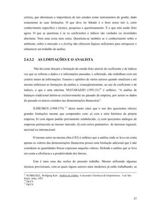 certeza, que abominam a importância de tais estudos como instrumentos de gestão, dado
exatamente às suas limitações. O que deve ter faltado é o bom senso isto é, certo
conhecimento específico e técnico, pesquisas e questionamento. É o que está sendo feito
agora. O que se questiona é se os coeficientes e índices são verdades ou inverdades
absolutas. Nem uma coisa nem outra. Questiona-se também se o conhecimento sobre o
ambiente, sobre o mercado e o feeling não oferecem lógicas suficientes para enriquecer e
robustecer um trabalho de análise.


2.4.3.2      AS LIMITAÇÕES E O ANALISTA

          Não há como discutir a limitação do estudo feito através de coeficiente e de índices
vez que se referem a dados e à informações passadas, e sobretudo, não trabalham com um
cenário maior de informações. Ensaios e opiniões de vários autores quando sinalizam e até
mesmo enfatizam as limitações da análise e, conseqüentemente, ao uso de coeficiente e de
índices, o que é uma máxima. MATARAZZO (1991;31)16 é enfático: “A análise de
balanços tradicional detém-se exclusivamente no passado da empresa, por serem os dados
do passado os únicos contidos nas demonstrações financeiras”.

                                    17
        IUDÍCIBUS (1988:175)             deixa muito claro que o uso dos quocientes oferece
grandes limitações mesmo que comparados com: a) com a série histórica da própria
empresa, b) com algum padrão previamente estabelecido, c) com quocientes análogos de
empresas pertencente ao mesmo mercado, d) com certos parâmetros de interesse regional,
nacional ou internacional.

        O mesmo autor na mesma obra (183) é enfático que a análise onde se leva em conta
apenas os valores das demonstrações financeiras possui uma limitação adicional que é não
considerar as quantidades físicas expressas naqueles valores. Defende a análise que se leva
em conta a eficiência e a produtividade dos fatores.

        Esta é mais uma das razões do presente trabalho. Mesmo utilizando algumas
técnicas previsionais, com as quais alguns autores mais modernos já estão trabalhando, as

15
   SCHRICKEL, Wolfgang Kurt. Análise de crédito; Concessão e Gerência de Empréstimos. 3 ed. São
Paulo, Atlas, 1997.
16
   Op.Cit
17
   Op.Cit




                                                                                                  37
 