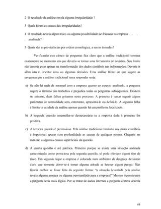 2 O resultado da análise revela alguma irregularidade ?

3 Quais foram as causas das irregularidades?

4 O resultado revela algum risco ou alguma possibilidade de fracasso na empresa . .         .
.     analisada?

5 Quais são as providências por ordem cronológica, a serem tomadas?

          Verificando este elenco de perguntas fica claro que a análise tradicional termina
exatamente no momento em que deveria se tornar uma ferramenta de decisões. Seu limite
não deveria estar apenas na transformação dos dados contábeis nas informações. Deveria ir
além isto é, orientar uma ou algumas decisões. Uma análise literal do que sugere as
perguntas que a análise tradicional tenta responder seria:

    a) Se não há nada de anormal com a empresa quanto ao aspecto analisado, a pergunta
       sugere o término dos trabalhos e prejudica todas as perguntas subsequentes. Existem
       no mínimo, duas falhas gritantes neste processo. A primeira é tentar sugerir algum
       parâmetro de normalidade sem, entretanto, apresentá-lo ou defini-lo. A segunda falha
       é limitar a validade da análise apenas quando há um problema localizado.

    b) A segunda questão assemelha-se desnecessária se a resposta dada à primeira for
       positiva.

    c) A terceira questão é pretensiosa. Pela análise tradicional limitada aos dados contábeis
       é impossível apurar com profundidade as causas de qualquer evento. Chegaria no
       máximo a algumas causas superficiais da questão.

    d) A quarta questão é até patética. Primeiro porque se existe uma situação anômala
       caracterizada como perniciosa pela segunda questão, só pode oferecer algum tipo de
       risco. Em segundo lugar a empresa é colocada num ambiente de desgraça deixando
       claro que somente dever-se-á tomar alguma atitude se houver algum perigo. Não
       ficaria melhor se fosse feita da seguinte forma: “a situação levantada pela análise
       revela alguma ameaça ou alguma oportunidade para a empresa?” Mesmo inconsistente
       a pergunta seria mais lógica. Por se tratar de dados internos a pergunta correta deveria




                                                                                            49
 
