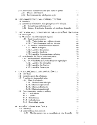 2.6 Limitações da análise tradicional para efeito de gestão         47
          2.6.1 Dados e informações                                       47
          2.6.2 Respostas que não satisfazem o gestor                     48

III   UM NOVO ENFOQUE PARA ANÁLISE CONTÁBIL                               51
      3.1 Introdução                                                      51
      3.2 Caminhos e instrumentos para aplicação do novo enfoque          53
           3.2.1 Conceitos de análise de gestão                           56
           3.2.2 Campos de aplicação da análise sob o enfoque de gestão   58

IV    PRÁTICA DA ANÁLISE ORIENTADA PARA A GESTÃO E DECISÃO 64
      4.1 Introdução                                               64
      4.2 Os cenários e a análise aplicada à gestão                65
          4.2.1 Cenários determinantes                             65
               4.2.1.1 Variáveis internas e efeitos externos       65
               4.2.1.2 Variáveis externas e efeitos internos       66
          4.2.2 As ameaças e oportunidades do mercado              69
               4.2.2.1 O tom do negócio                            69
               4.2.2.2 A análise da demanda                        69
               4.2.2.3 A análise da oferta                         70
               4.2.2.4 A análise do composto de marketing          70
      4.3 As influências dos fatores internos na gestão            70
          4.3.1 Fatores internos determinantes                     70
          4.3.2 Os pontos fortes e os pontos fracos da organização 71
               4.3.2.1 A análise das operações                     71
               4.3.2.2 A análise das finanças                      71
               4.3.2.3 A análise da estrutura                      71

V     EFICIÊNCIAS, EFICÁCIAS E COMPETÊNCIAS                               72
      5.1 Introdução                                                      72
      5.2 Conceitos gerais das eficiências                                74
      5.3 A análise através das eficiências                               74
          5.3.1 Tipos de eficiência                                       76
               5.3.1.1 Eficiência mercadológica                           76
               5.3.1.2 Eficiência operacional                             76
               5.3.1.3 Eficiência financeira                              76
               5.3.1.4 Eficiência patrimonial                             76
      5.4 Aspectos comuns à todas as análises                             77
           5.4.1 Lucratividade                                            77
           5.4.2 Liquidez                                                 77
           5.4.3 Rentabilidade                                            77
           5.4.4 Endividamento                                            77
           5.4.5 Rotatividade ou giro                                     77

VI     EFICIÊNCIA MERCADOLÓGICA                                           78
       6.1 Introdução                                                     78
       6.2 Capacidade de criar demanda                                    81
             6.2.1 Medidas que revelam as capacidades de criar demanda    82



                                                                               5
 