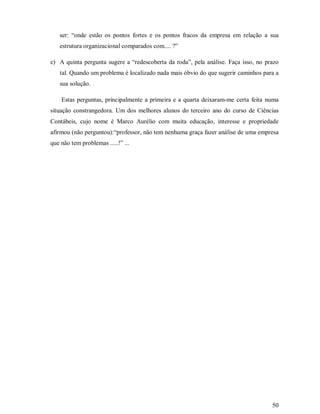 ser: “onde estão os pontos fortes e os pontos fracos da empresa em relação a sua
   estrutura organizacional comparados com.... ?”

e) A quinta pergunta sugere a “redescoberta da roda”, pela análise. Faça isso, no prazo
   tal. Quando um problema é localizado nada mais óbvio do que sugerir caminhos para a
   sua solução.

    Estas perguntas, principalmente a primeira e a quarta deixaram-me certa feita numa
situação constrangedora. Um dos melhores alunos do terceiro ano do curso de Ciências
Contábeis, cujo nome é Marco Aurélio com muita educação, interesse e propriedade
afirmou (não perguntou):“professor, não tem nenhuma graça fazer análise de uma empresa
que não tem problemas .....!” ...




                                                                                    50
 