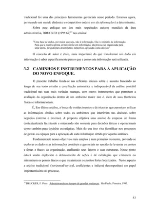 tradicional foi uma das principais ferramentas gerenciais nesse período. Estamos agora,
permeando um mundo dinâmico e competitivo onde o uso da informação é a determinante.
          Sobre esse enfoque um dos mais respeitados autores mundiais da área
administrativa, DRUCKER (1995:67)24 nos ensina:

           “Uma base de dados, por maior que seja, não é informação. Ela é o minério da informação.
            Para que a matéria prima se transforme em informação, ela precisa ser organizada para
            uma tarefa, dirigida para desempenho específico, aplicada a uma decisão”

          O conceito do autor é claro, mais importante do que transformar um dado em
informação é saber especificamente para o que e como esta informação será utilizada.


3.2 CAMINHOS E INSTRUMENTOS PARA A APLICAÇÃO
    DO NOVO ENFOQUE.
           O presente trabalho funda-se nas reflexões iniciais sobre o assunto buscando ao
longo do seu texto estudar a conciliação automática e indispensável da análise contábil
tradicional nas suas mais variadas nuanças, com outros instrumentos que permitam a
avaliação da organização dentro de um ambiente maior isto é, além de suas fronteiras
físicas e informacionais.
          É, Em última análise, a busca de conhecimentos e de técnicas que permitam utilizar
as informações obtidas sobre todos os ambientes que interferem nas decisões sobre
negócios (interno e externo). A proposta objetiva uma análise da empresa de forma
contextualizada facilitando e orientando não somente para decisões táticas e operacionais
como também para decisões estratégicas. Mais do que isso visa identificar nos processos
de gestão os espaços para a aplicação de cada informação obtida por aquelas análises.
          Fundamentado nesses objetivos mais amplos e num primeiro momento, pretende-se
explorar os dados e as informações contábeis e gerenciais no sentido de levantar os pontos
e fortes e fracos da organização, analisando seus fatores e suas estruturas. Nesse ponto
estará sendo explorado o delineamento de ações e de estratégias que eliminem ou
minimizem os pontos fracos e que maximizem os pontos fortes localizados. Neste aspecto
a análise tradicional (horizontal/vertical, coeficientes e índices) desempenhará um papel
importantíssimo no processo.


24
     DRUCKER, F. Peter. Administrando em tempos de grandes mudanças. São Paulo, Pioneira, 1995.




                                                                                                      53
 