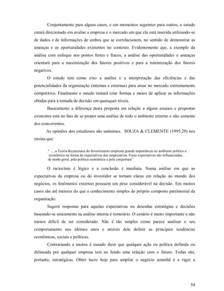 Conjuntamente para alguns casos, e em momentos seguintes para outros, o estudo
estará direcionado em avaliar a empresa e o mercado em que ela está inserida utilizando-se
de dados e de informações de ambos que se correlacionem, no sentido de demonstrar as
ameaças e as oportunidades existentes no contexto. Evidentemente que, a exemplo da
análise com enfoque nos pontos fortes e fracos, a análise das oportunidades e ameaças
orientará para a maximização dos fatores positivos e para a minimização dos fatores
negativos.
       O estudo tem como eixo a análise e a interpretação das eficiências e das
potencialidades da organização (internas e externas) para atuar no mercado extremamente
competitivo. Finalmente o estudo tentará criar formas e meios de aplicar as informações
obtidas para a tomada de decisão em quaisquer níveis.
       Basicamente a diferença desta proposta em relação a alguns ensaios e propostas
existentes está no fato de se propor uma análise de todo o ambiente externo e não somente
dos concorrentes.
       As opiniões dos estudiosos são unânimes. SOUZA & CLEMENTE (1995:29) nos
ensina que:

        “ .... a Teoria Keynesiana do Investimento empresta grande importância ao ambiente político e
         econômico na forma de expectativas dos empresários. Essas expectativas são influenciadas,
        de modo geral, pela política econômica e pela conjuntura”

       O raciocínio é lógico e a conclusão é imediata. Numa análise em que as
expectativas da empresa ou do investidor se tornam claras em relação ao mundo dos
negócios, os fenômenos externos possuem um peso considerável na decisão. Em muitos
casos são até maiores do que o conhecimento simples do próprio composto patrimonial da
organização.
       Sugerir respostas para aquelas expectativas ou desenhar estratégias e decisões
baseando-se unicamente na análise interna é temerário. O cenário é muito importante e não
menos difícil de ser considerado. Não é tão simples como parece analisar o seu
comportamento nos últimos anos e através dele definir as principais tendências
econômicas, sociais e políticas.
       Contrariando a muitos é ousado dizer que qualquer ação ou política definida ou
delineada por qualquer empresa tem no fundo uma relação com o futuro. Todas são,
portanto, estratégicas. Obter lucro hoje para ampliar o negócio amanhã é a rigor a




                                                                                                        54
 