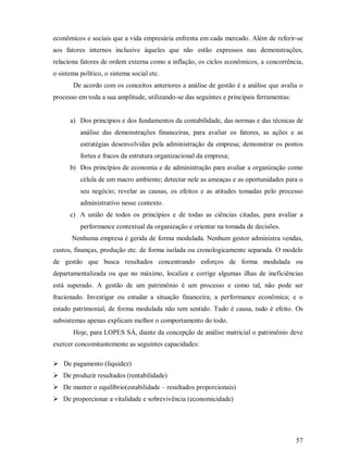 econômicos e sociais que a vida empresária enfrenta em cada mercado. Além de referir-se
aos fatores internos inclusive àqueles que não estão expressos nas demonstrações,
relaciona fatores de ordem externa como a inflação, os ciclos econômicos, a concorrência,
o sistema político, o sistema social etc.
       De acordo com os conceitos anteriores a análise de gestão é a análise que avalia o
processo em toda a sua amplitude, utilizando-se das seguintes e principais ferramentas:


      a) Dos princípios e dos fundamentos da contabilidade, das normas e das técnicas de
          análise das demonstrações financeiras, para avaliar os fatores, as ações e as
          estratégias desenvolvidas pela administração da empresa; demonstrar os pontos
          fortes e fracos da estrutura organizacional da empresa;
      b) Dos princípios de economia e de administração para avaliar a organização como
          célula de um macro ambiente; detectar nele as ameaças e as oportunidades para o
          seu negócio; revelar as causas, os efeitos e as atitudes tomadas pelo processo
          administrativo nesse contexto.
      c) A união de todos os princípios e de todas as ciências citadas, para avaliar a
          performance contextual da organização e orientar na tomada de decisões.
       Nenhuma empresa é gerida de forma modulada. Nenhum gestor administra vendas,
custos, finanças, produção etc. de forma isolada ou cronologicamente separada. O modelo
de gestão que busca resultados concentrando esforços de forma modulada ou
departamentalizada ou que no máximo, localiza e corrige algumas ilhas de ineficiências
está superado. A gestão de um patrimônio é um processo e como tal, não pode ser
fracionado. Investigar ou estudar a situação financeira; a performance econômica; e o
estado patrimonial, de forma modulada não tem sentido. Tudo é causa, tudo é efeito. Os
subsistemas apenas explicam melhor o comportamento do todo.
       Hoje, para LOPES SÁ, diante da concepção de análise matricial o patrimônio deve
exercer concomitantemente as seguintes capacidades:

¢




    De pagamento (liquidez)
¢




    De produzir resultados (rentabilidade)
¢




    De manter o equilíbrio(estabilidade – resultados proporcionais)
¢




    De proporcionar a vitalidade e sobrevivência (economicidade)




                                                                                          57
 
