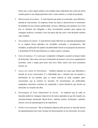Neste caso o autor sugere analisar com cuidado cada componente dos custos de forma
    isolada quanto à sua relação particular entre o custo unitário e a escala de produção;

2   Diferenciação de produtos – É outra barreira que pode ser construída e que dificulta a
    entrada de concorrentes. As empresas fixam sua marca e desenvolvem os sentimento
    de lealdade em seus clientes (publicidade, serviços, diferenças dos produtos etc.) Com
    isso os entrantes são obrigados a fazer investimentos pesados para superar tais
    vantagens inclusive, correndo o risco da marca não dar certo e não deixando nenhum
    valor residual;

3   Necessidades de Capital – É uma barreira muito difícil de ser superada principalmente
    se os capitais forem aplicados em atividades arriscadas e irrecuperáveis. São
    exemplos, as aplicações de capitais em publicidade inicial ou na pesquisa de processos
    e de produtos (P & D), para financiar as vendas a prazo e estoques;

4   Custo de mudança - É o custo que o comprador é obrigado a assumir se desejar mudar
    de fornecedor. São custos com novo treinamento de pessoal, com novos equipamentos
    auxiliares; custo e tempo para testar uma nova fonte, custos com nova assistência
    técnica, etc.

5   Acesso aos Canais de Distribuição – Também redunda em custos que dificultam a
    entrada de novos concorrentes. É a dificuldade que o entrante tem em garantir a
    distribuição de seu produto, pois os canais naturais já estão ocupados pelos
    concorrentes que já existem no mercado. Os investimentos em publicidade,
    campanhas, descontos, contratos de cooperação e outros benefícios que devem ser
    oferecidos ao varejista são altos.

6   Desvantagens de Custo Independente de Escala – As empresas que já estão no
    mercado podem ter vantagens impossíveis de serem superadas no que diz respeito aos
    custos(tecnologia patenteada (Know-how), matérias primas, localização, subsídios
    oficiais, curva de aprendizagem ou de experiência.

7   Política Governamental - São as limitações impostas pelo governo ao mercado através
    de regulamentações tais como: licenças de funcionamento ou de concessões, de acesso




                                                                                             61
 