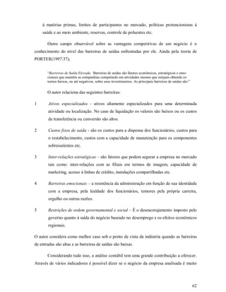 à matérias primas, limites de participantes no mercado, políticas protencionistas à
    saúde e ao meio ambiente, reservas, controle de poluentes etc.

       Outro campo observável sobre as vantagens competitivas de um negócio é o
conhecimento do nível das barreiras de saídas enfrentadas por ele. Ainda pela teoria de
PORTER(1997:37),


       “Barreiras de Saída Elevada. Barreiras de saídas são fatores econômicos, estratégicos e emo-
       cionais que mantêm as companhias competindo em atividades mesmo que estejam obtendo re-
       tornos baixos, ou até negativos, sobre seus investimentos. As principais barreiras de saídas são:”

       O autor relaciona das seguintes barreiras:

1       Ativos especializados - ativos altamente especializados para uma determinada
        atividade ou localização. No caso de liquidação os valores são baixos ou os custos
        de transferência ou conversão são altos.

2       Custos fixos de saída - são os custos para a dispensa dos funcionários, custos para
        o restabelecimento, custos com a capacidade de manutenção para os componentes
        sobressalentes etc.

3       Inter-relações estratégicas – são fatores que podem segurar a empresa no mercado
        tais como: inter-relações com as filiais em termos de imagem, capacidade de
        marketing, acesso à linhas de crédito, instalações compartilhadas etc.

4       Barreiras emocionais – a resistência da administração em função de sua identidade
        com a empresa, pela lealdade dos funcionários, temores pela própria carreira,
        orgulho ou outras razões.

5       Restrições de ordem governamental e social – É o desencorajamento imposto pelo
        governo quanto à saída do negócio baseado no desemprego e os efeitos econômicos
        regionais.

O autor considera como melhor caso sob o ponto de vista da indústria quando as barreiras
de entradas são altas e as barreiras de saídas são baixas.

       Considerando tudo isso, a análise contábil tem uma grande contribuição a oferecer.
Através de vários indicadores é possível dizer se o negócio da empresa analisada é muito




                                                                                                            62
 