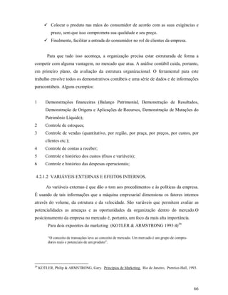 ¥




               Colocar o produto nas mãos do consumidor de acordo com as suas exigências e
               prazo, sem que isso comprometa sua qualidade e seu preço.
        ¥




               Finalmente, facilitar a entrada do consumidor no rol de clientes da empresa.


             Para que tudo isso aconteça, a organização precisa estar estruturada de forma a
competir com alguma vantagem, no mercado que atua. A análise contábil cuida, portanto,
em primeiro plano, da avaliação da estrutura organizacional. O ferramental para este
trabalho envolve todos os demonstrativos contábeis e uma série de dados e de informações
paracontábeis. Alguns exemplos:


1           Demonstrações financeiras (Balanço Patrimonial, Demonstração de Resultados,
            Demonstração de Origens e Aplicações de Recursos, Demonstração de Mutações do
            Patrimônio Líquido);
2           Controle de estoques;
3           Controle de vendas (quantitativo, por região, por praça, por preços, por custos, por
            clientes etc.);
4           Controle de contas a receber;
5           Controle e histórico dos custos (fixos e variáveis);
6           Controle e histórico das despesas operacionais;

4.2.1.2 VARIÁVEIS EXTERNAS E EFEITOS INTERNOS.

            As variáveis externas é que dão o tom aos procedimentos e às políticas da empresa.
É usando de tais informações que a máquina empresarial dimensiona os fatores internos
através do volume, da estrutura e da velocidade. São variáveis que permitem avaliar as
potencialidades as ameaças e as oportunidades da organização dentro do mercado.O
posicionamento da empresa no mercado é, portanto, um foco da mais alta importância.
             Para dois expoentes do marketing (KOTLER & ARMSTRONG 1993:4)29

             “O conceito de transações leva ao conceito de mercado. Um mercado é um grupo de compra-
             dores reais e potenciais de um produto”.




29
     KOTLER, Philip & ARMSTRONG, Gary. Princípios de Marketing. Rio de Janeiro, Prentice-Hall, 1993.




                                                                                                       66
 