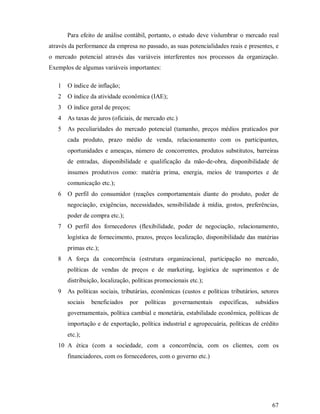 Para efeito de análise contábil, portanto, o estudo deve vislumbrar o mercado real
através da performance da empresa no passado, as suas potencialidades reais e presentes, e
o mercado potencial através das variáveis interferentes nos processos da organização.
Exemplos de algumas variáveis importantes:

   1   O índice de inflação;
   2   O índice da atividade econômica (IAE);
   3   O índice geral de preços;
   4   As taxas de juros (oficiais, de mercado etc.)
   5   As peculiaridades do mercado potencial (tamanho, preços médios praticados por
       cada produto, prazo médio de venda, relacionamento com os participantes,
       oportunidades e ameaças, número de concorrentes, produtos substitutos, barreiras
       de entradas, disponibilidade e qualificação da mão-de-obra, disponibilidade de
       insumos produtivos como: matéria prima, energia, meios de transportes e de
       comunicação etc.);
   6   O perfil do consumidor (reações comportamentais diante do produto, poder de
       negociação, exigências, necessidades, sensibilidade à mídia, gostos, preferências,
       poder de compra etc.);
   7   O perfil dos fornecedores (flexibilidade, poder de negociação, relacionamento,
       logística de fornecimento, prazos, preços localização, disponibilidade das matérias
       primas etc.);
   8   A força da concorrência (estrutura organizacional, participação no mercado,
       políticas de vendas de preços e de marketing, logística de suprimentos e de
       distribuição, localização, políticas promocionais etc.);
   9   As políticas sociais, tributárias, econômicas (custos e políticas tributários, setores
       sociais   beneficiados   por   políticas   governamentais    específicas,   subsídios
       governamentais, política cambial e monetária, estabilidade econômica, políticas de
       importação e de exportação, política industrial e agropecuária, políticas de crédito
       etc.);
   10 A ética (com a sociedade, com a concorrência, com os clientes, com os
       financiadores, com os fornecedores, com o governo etc.)




                                                                                          67
 