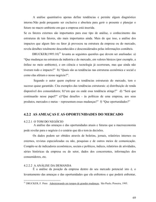 A análise quantitativa apenas define tendências e permite algum diagnóstico
interno.Não pode porquanto ser exclusiva e absoluta para gerir o presente e planejar o
futuro no macro ambiente em que a empresa está inserida.
Se os fatores externos são importantes para esse tipo de análise, o conhecimento das
estruturas de tais fatores, são mais importantes ainda. Mais do que isso, a análise dos
impactos que algum fato ou fator já provocou na estrutura da empresa ou do mercado,
revela detalhes totalmente desconhecidos e desconsiderados pelas informações contábeis.
          DRUCKER(1995:18)31 levanta as seguintes questões que devem ser analisadas: a)
“Que mudanças na estrutura da indústria e do mercado, em valores básicos (por exemplo, a
ênfase no meio ambiente), e em ciência e tecnologia já ocorreram, mas que ainda não
tiveram todo o impacto?” b) “Quais são as tendências nas estruturas econômica e social e
como elas afetam o nosso negócio?”.
           Segundo o autor quem explorar as tendências estruturais do mercado, tem o
sucesso quase garantido. Cita exemplos das tendências estruturais: a) distribuição de renda
disponível dos consumidores; b)“em que ou onde essa tendência atinge?” d) “Será que
continuarão nesse papel?” e)“Que desafios - às políticas de uma empresa, aos seus
produtos, mercados e metas – representam essas mudanças?” f) “Que oportunidades?”



4.2.2 AS AMEAÇAS E AS OPORTUNIDADES DO MERCADO

4.2.2.1 O TOM DO NEGÓCIO
        A análise das ameaças e das oportunidades atuais e futuras que a macroeconomia
pode revelar para o negócio é o cenário que dá o tom às decisões.
          Os dados podem ser obtidos através de boletins, jornais, relatórios internos ou
externos, revistas especializadas ou não, pesquisas e de outros meios de comunicação.
Compõe-se de indicadores econômicos, sociais e políticos, índices, relatórios de atividades,
séries históricas da empresa ou do setor, dados dos concorrentes, informações dos
consumidores, etc.

4.2.2.2 A ANÁLISE DA DEMANDA
       É a análise da posição da empresa dentro do seu mercado potencial isto é, o
levantamento das ameaças e das oportunidades que ela enfrentou e que poderá enfrentar,

31
     DRUCKER, F. Peter. Administrando em tempos de grandes mudanças. São Paulo, Pioneira, 1995.




                                                                                                  69
 