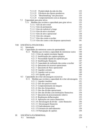 7.2.1.22 Produtividade da mão de obra                     132
                  7.2.1.23 Eficiência dos fatores produtivos                133
                  7.2.1.24 “Benchmarking” dos processos                     133
                  7.2.1.25 Comprometimento com as despesas                  134
       7.3   Capacidade para girar ativos                                   134
             7.3.1 Medidas que revelam a capacidade para girar ativos       135
                  7.3.1.1 Giro do ativo total                               135
                  7.3.1.2 Giro do permanente                                136
                  7.3.1.3 Giro do realizável a longo                        137
                  7.3.1.4 Giro do ativo circulante                          137
                  7.3.1.5 Giro do ativo operacional                         138
                  7.3.1.6 Giro dos estoques                                 138
                  7.3.1.7 Giro das contas a receber                         139
                  7.3.1.8 Giro dos custos e das despesas operacionais       141

VIII   EFICIÊNCIA FINANCEIRA                                                143
       8.1 Introdução                                                       143
       8.2 Capacidades de minimizar custos de oportunidade                  143
            8.2.1 Medidas que revelam a capacidade de minimizar custos      144
                  8.2.1.1 Giro do capital circulante líquido                144
                  8.2.1.2 Imobilização dos capitais próprios                144
                  8.2.1.3 Necessidade líquida de capital de giro            145
                  8.2.1.4 Imobilização financeira                           147
                  8.2.1.5 Capacidade de realização das contas a receber     147
                  8.2.1.6 Quocientes de recursos operacionais               147
                  8.2.1.7 Quociente do fluxo operacional                    148
                  8.2.1.8 Liquidez corrente                                 148
                  8.2.1.9 Liquidez real ou seca                             149
                  8.2.1.10 Liquidez geral                                   150
       8.3 Capacidades de evitar alavancagens excessivas                    151
            8.3.1 Medidas que revelam a capacidade de evitar alavancagens   151
                  8.3.1.1 Liquidez imediata                                 151
                  8.3.1.2 Giro dos passivos totais                          152
                  8.3.1.3 Comprometimento da margem                         152
                  8.3.1.4 Giro dos fornecedores                             153
                  8.3.1.5 Giro das dívidas operacionais                     153
                  8.3.1.6 Giro das dívidas com instituições financeiras     154
                  8.3.1.7 Quociente de posicionamento relativo              154
                  8.3.1.8 Rendimento deflacionador                          155
                  8.3.1.9 Aplicações em custos financeiros                  155
                  8.3.1.10 Alavancagem da dívida – custo financeiro         156
                  8.3.1.11 Alavancagem financeira                           157
                  8.3.1.12 Endividamento total                              157
                  8.3.1.13 Estrutura do endividamento                       158
                  8.3.1.14 Participação de capitais                         158

IX     EFICIÊNCIA PATRIMONIAL                                               159
       9.1   Introdução                                                     159



                                                                                  7
 