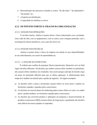 6   Racionalização dos processos evitando os custos: “do não fazer”, “do desperdício”,
       “das perdas” etc.;
   7   A logística de distribuição;
   8   A capacidade de mobilizar os ativos.


4.3.2 OS PONTOS FORTES E FRACOS DA ORGANIZAÇÃO

4.3.2.1 ANÁLISE DAS OPERAÇÕES
       É um fator interno. Analisa os pontos fortes e fracos relacionados com a produção,
com a mão de obra, com os equipamentos, com os custos, com a margem praticada, com a
tecnologia dos fatores produtivos, com o giro dos ativos etc.


4.3.2.2 ANÁLISE DAS FINANÇAS
       Analisa os pontos fortes e fracos da empresa em relação às suas disponibilidades,
ao seu endividamento, aos custos de oportunidade etc.


4.3.2.3 A ANÁLISE DA ESTRUTURA
       É evidente que a análise de quaisquer fatores (operacionais, financeiros etc.) ao final
sugere decisões diferentes. Há decisões que embora causem efeito imediato no patrimônio,
não causam efeitos imediatos nos resultados. Isso ocorre porque cada tipo de decisão exige
um prazo de maturação diferente para que os efeitos apareçam. A administração deste
tempo de é também um desafio para a gestão de negócios. Eis alguns exemplos:

a) As decisões sobre o preço e promoções causam efeitos no curto prazo e podem ser
    facilmente copiadas e seguidas pelos concorrentes;
b) As decisões em cima de planos de marketing podem causar efeitos no curto e no médio
    prazo e podem também, ser facilmente copiadas pelos concorrentes;
c) As decisões que envolvam projetos e aplicações em pesquisas e desenvolvimento de
    produtos ou processos (P&D) causam efeitos de longo prazo e geralmente são decisões
    mais difíceis de serem copiadas ou superadas;




                                                                                           71
 
