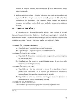 aumenta as margens, lealdade dos consumidores. Às vezes absorve uma parcela
           menor do mercado

       6   Diferenciação pelo enfoque – Consiste em enfocar um grupo de compradores, um
           segmento da linha de produtos, ou um mercado geográfico. São alvos bem
           determinados e o pressuposto é que a empresa é mais eficiente para atender o
           segmento por satisfazer melhor. Pode obter resultados superiores às médias do
           mercado.
5.3.1 TIPOS DE EFICIÊNCIA

           O conhecimento e a definição do tipo de liderança a ser exercido no mercado
dependem fundamentalmente das eficiências e das eficácias organização. A avaliação das
potencialidades internas e externas é o instrumento que direciona os rumos que deverão ser
tomados pela empresa. Para isso é importante analisar as seguintes eficiências:


5.3.1.1 EFICIÊNCIA MERCADOLÓGICA
           a) Capacidade que a organização possui de criar demanda;
           b) Capacidade que a organização possui de atender a demanda.
5.3.1.2 EFICIÊNCIA OPERACIONAL
           a) Capacidade de dimensionar as aplicações (em equipamentos, em matéria prima,
               em mão-de-obra, etc.);
           b) Capacidade de girar os ativos (potencialidades capazes de provocar maior
               velocidade dos fatores produtivos);
5.3.1.3 EFICIÊNCIA FINANCEIRA
           a) Capacidade de evitar ou minimizar os custos de oportunidades (recursos
               próprios com giros baixos, ou os excessos que poderiam ser aplicados no
               mercado financeiro); de utilizar racionalmente os capitais;
           b) Capacidade de evitar ou minimizar alavancagens excessivas (excesso de
               endividamento ou custo acima da taxa de retorno)
5.3.1.4 EFICIÊNCIA PATRIMONIAL
           Este é um novo tipo de eficiência proposto, cuja análise objetiva avaliar:


34
     Op.Cit.




                                                                                        76
 