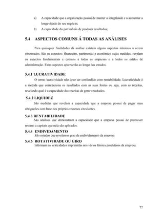 a)   A capacidade que a organização possui de manter a integridade e a aumentar a
            longevidade do seu negócio;
       b)   A capacidade do patrimônio de produzir resultados;


5.4 ASPECTOS COMUNS Á TODAS AS ANÁLISES

       Para quaisquer finalidades da análise existem alguns aspectos mínimos a serem
observados. São os aspectos: financeiro, patrimonial e econômico cujas medidas, revelam
os aspectos fundamentais e comuns a todas as empresas e a todos os estilos de
administração. Estes aspectos aparecerão ao longo dos estudos.


5.4.1 LUCRATIVIDADE
       O termo lucratividade não deve ser confundido com rentabilidade. Lucratividade é
a medida que correlaciona os resultados com as suas fontes ou seja, com as receitas,
revelando qual é a capacidade das receitas de gerar resultados.

5.4.2 LIQUIDEZ
       São medidas que revelam a capacidade que a empresa possui de pagar suas
obrigações com base nos próprios recursos circulantes.

5.4.3 RENTABILIDADE
       São análises que demonstram a capacidade que a empresa possui de promover
retorno a capitais que nela são aplicados.
5.4.4 ENDIVIDAMENTO
       São estudos que revelam o grau de endividamento da empresa
5.4.5 ROTATIVIDADE OU GIRO
       Informam as velocidades imprimidas nos vários fatores produtivos da empresa.




                                                                                      77
 