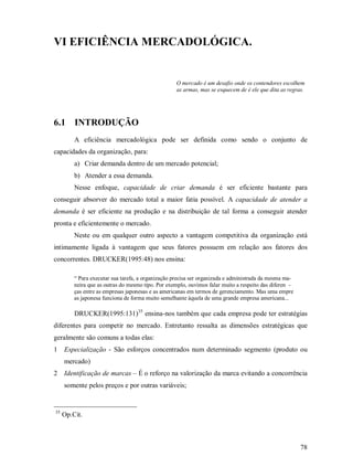 VI EFICIÊNCIA MERCADOLÓGICA.


                                                   O mercado é um desafio onde os contendores escolhem
                                                   as armas, mas se esquecem de é ele que dita as regras.




6.1 INTRODUÇÃO
         A eficiência mercadológica pode ser definida como sendo o conjunto de
capacidades da organização, para:
         a) Criar demanda dentro de um mercado potencial;
         b) Atender a essa demanda.
         Nesse enfoque, capacidade de criar demanda é ser eficiente bastante para
conseguir absorver do mercado total a maior fatia possível. A capacidade de atender a
demanda é ser eficiente na produção e na distribuição de tal forma a conseguir atender
pronta e eficientemente o mercado.
         Neste ou em qualquer outro aspecto a vantagem competitiva da organização está
intimamente ligada à vantagem que seus fatores possuem em relação aos fatores dos
concorrentes. DRUCKER(1995:48) nos ensina:

         “ Para executar sua tarefa, a organização precisa ser organizada e administrada da mesma ma-
         neira que as outras do mesmo tipo. Por exemplo, ouvimos falar muito a respeito das diferen -
         ças entre as empresas japonesas e as americanas em termos de gerenciamento. Mas uma empre
         as japonesa funciona de forma muito semelhante àquela de uma grande empresa americana...

         DRUCKER(1995:131)35 ensina-nos também que cada empresa pode ter estratégias
diferentes para competir no mercado. Entretanto ressalta as dimensões estratégicas que
geralmente são comuns a todas elas:
1    Especialização - São esforços concentrados num determinado segmento (produto ou
     mercado)
2    Identificação de marcas – É o reforço na valorização da marca evitando a concorrência
     somente pelos preços e por outras variáveis;


35
     Op.Cit.



                                                                                                        78
 