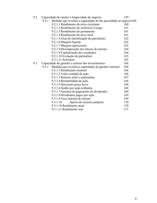 9.2   Capacidade de manter a longevidade do negócio                159
      9.2.1 Medidas que revelam a capacidade de dar perenidade ao negocio160
             9.2.1.1 Rendimento do ativo circulante                160
             9.2.1.2 Rendimento do realizável a longo              161
             9.2.1.3 Rendimento do permanente                      161
             9.2.1.4 Rendimento do ativo total                     161
             9.2.1.5 Grau de imobilização do patrimônio            162
             9.2.1.6 Margem líquida                                162
             9.2.1.7 Margem operacional                            163
             9.2.1.8 Decomposição dos fatores de retorno           164
             9.2.1.9 Capitalização dos resultados                  164
             9.2.1.10 Evolução do patrimônio                       165
             9.2.1.11 Solvência                                    165
9.3   Capacidade de garantir o retorno dos investimentos           166
      9.3.1 Medidas que revelam a capacidade de garantir retornos 166
             9.3.1.1 Rendimento nominal                            166
             9.3.1.2 Valor contábil da ação                        166
             9.3.1.3 Retorno sobre o patrimônio                    167
             9.3.1.4 Rentabilidade da ação                         168
             9.3.1.5 Quociente preço lucro                         168
             9.3.1.6 Ganho por ação ordinária                      168
             9.3.1.7 Garantia de pagamento de dividendos           169
             9.3.1.8 Dividendos pagos por ação                     169
             9.3.1.9 Taxa mínima de retorno                        169
             9.3.1.10       Aporte de recursos próprios            170
             9.3.1.10 Rendimento atual                             170
             9.3.1.11 Rendimento real.                             171




                                                                           8
 