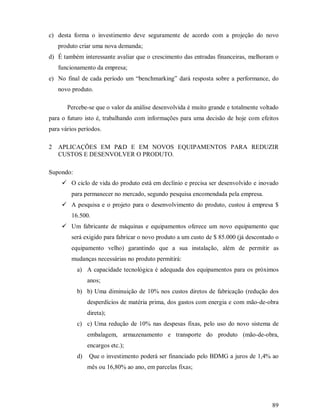 c) desta forma o investimento deve seguramente de acordo com a projeção do novo
    produto criar uma nova demanda;
d) É também interessante avaliar que o crescimento das entradas financeiras, melhoram o
    funcionamento da empresa;
e) No final de cada período um “benchmarking” dará resposta sobre a performance, do
    novo produto.

         Percebe-se que o valor da análise desenvolvida é muito grande e totalmente voltado
para o futuro isto é, trabalhando com informações para uma decisão de hoje com efeitos
para vários períodos.

2   APLICAÇÕES EM P&D E EM NOVOS EQUIPAMENTOS PARA REDUZIR
    CUSTOS E DESENVOLVER O PRODUTO.

Supondo:
     ¨




          O ciclo de vida do produto está em declínio e precisa ser desenvolvido e inovado
          para permanecer no mercado, segundo pesquisa encomendada pela empresa.
     ¨




          A pesquisa e o projeto para o desenvolvimento do produto, custou à empresa $
          16.500.
     ¨




          Um fabricante de máquinas e equipamentos oferece um novo equipamento que
          será exigido para fabricar o novo produto a um custo de $ 85.000 (já descontado o
          equipamento velho) garantindo que a sua instalação, além de permitir as
          mudanças necessárias no produto permitirá:
            a) A capacidade tecnológica é adequada dos equipamentos para os próximos
                 anos;
            b) b) Uma diminuição de 10% nos custos diretos de fabricação (redução dos
                 desperdícios de matéria prima, dos gastos com energia e com mão-de-obra
                 direta);
            c) c) Uma redução de 10% nas despesas fixas, pelo uso do novo sistema de
                 embalagem, armazenamento e transporte do produto (mão-de-obra,
                 encargos etc.);
            d)   Que o investimento poderá ser financiado pelo BDMG a juros de 1,4% ao
                 mês ou 16,80% ao ano, em parcelas fixas;




                                                                                        89
 