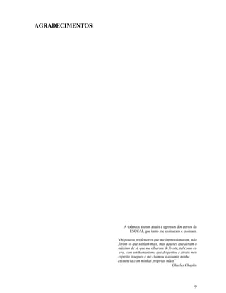 AGRADECIMENTOS




                     A todos os alunos atuais e egressos dos cursos da
                         ESCCAI, que tanto me ensinaram e ensinam.

                 “Os poucos professores que me impressionaram, não
                  foram os que sabiam mais, mas aqueles que deram o
                 máximo de si, que me olharam de frente, tal como eu
                   era, com um humanismo que despertou e atraiu meu
                  espírito inseguro e me chamou a assumir minha
                 existência com minhas próprias mãos”
                                                     Charles Chaplin




                                                                    9
 
