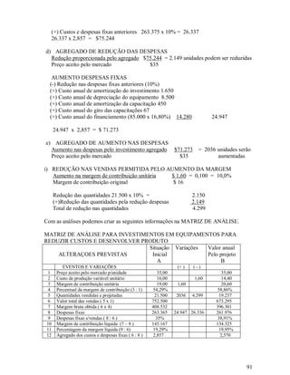(+) Custos e despesas fixas anteriores 263.375 x 10% = 26.337
  26.337 x 2,857 = $75.244

d) AGREGADO DE REDUÇÃO DAS DESPESAS
  Redução proporcionada pelo agregado $75.244 = 2.149 unidades podem ser reduzidas
  Preço aceito pelo mercado             $35

   AUMENTO DESPESAS FIXAS
  (-) Redução nas despesas fixas anteriores (10%)
  (+) Custo anual de amortização do investimento 1.650
  (+) Custo anual de depreciação do equipamento 8.500
  (+) Custo anual de amortização da capacitação 450
  (+) Custo anual do giro das capacitações 67
  (+) Custo anual do financiamento (85.000 x 16,80%) 14.280                      24.947

     24.947 x 2,857 = $ 71.273

e) AGREGADO DE AUMENTO NAS DESPESAS
  Aumento nas despesas pelo investimento agregado                $71.273 = 2036 unidades serão
  Preço aceito pelo mercado                                        $35          aumentadas

i) REDUÇÃO NAS VENDAS PERMITIDA PELO AUMENTO DA MARGEM
   Aumento na margem de contribuição unitária $ 1,60 = 0,100 = 10,0%
   Margem de contribuição original            $ 16

     Redução das quantidades 21.500 x 10% =                              2.150
     (+)Redução das quantidades pela redução despesas                    2.149
     Total de redução nas quantidades                                    4.299

Com as análises podemos criar as seguintes informações na MATRIZ DE ANÁLISE.

MATRIZ DE ANÁLISE PARA INVESTIMENTOS EM EQUIPAMENTOS PARA
REDUZIR CUSTOS E DESENVOLVER PRODUTO
                                Situação Variações Valor anual
    ALTERAÇOES PREVISTAS         Inicial           Pelo projeto
                                   A                    B
         EVENTOS E VARIAÇÕES                                      (+ )   (-)
 1    Preço aceito pelo mercado p/unidade                35,00                       35,00
 2    Custo de produção variável unitário                16,00            1,60       14,40
 3    Margem de contribuição unitária                    19,00    1,60               20,60
 4    Percentual da margem de contribuição (3 : 1)     54,29%                     58,86%
 5    Quantidades vendidas e projetadas                 21.500    2036   4.299     19.237
 6    Valor total das vendas ( 5 x 1)                  752.500                    673.295
 7    Margem bruta obtida ( 6 x 4)                     408.532                    396.301
 8    Despesas fixas                                   263.365   24.947 26.336    261.976
 9    Despesas fixas s/vendas ( 8 : 6 )                 35%                       38,91%
10    Margem de contribuição líquida (7 – 8 )          145.167                    134.325
11    Percentagem da margem líquida (9 : 6)            19,29%                      19,95%
12    Agregado dos custos e despesas fixas ( 6 : 8 )   2,857                        2,570




                                                                                             91
 