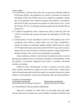 CONCLUSÕES:
a) O investimento é viável por várias razões: eleva a margem de contribuição unitária de
   ($19,00 para $20,40) o que proporciona um aumento no percentual de margem de
   contribuição (54,29% para 58,86%); mesmo com a redução nas quantidades vendidas
   para 19.237 juntamente com a redução das despesas fixas (inclusive o investimento)
   para $261.976, fatores que provocam um aumento na relação despesas fixas / vendas
   (de 35% para 38,91%), o investimento continuaria gerando uma lucratividade final em
   torno de 19%.
b) A redução no agregado dos custos e despesas fixas sobre as vendas (de 2,857 para
   2,570), foi amortecido pelo aumento da margem de contribuição de (54,29% para
   58.86%)
c) Conclusivamente com uma capacidade de venda de 21.500 unidades contra 19.237
   consideradas como mínimas o projeto oferece uma certa folga. Considerando o
   aumento da margem de contribuição qualquer unidade vendida acima do mínimo
   (19.237) representará retorno adicional na ordem de $ 20,60 visto que todos os custos e
   despesas fixas já estarão absorvidos. A diferença aumentará a margem líquida final e
   diminuirá a relação vendas x despesas fixas aumentando o seu agregado.
       Apenas mudando as variáveis o raciocínio pode ser aplicado em todos os casos de
aplicações para redução de custos e investimento em produtos. O “Benchmarking” no final
dos períodos é um elemento indispensável para avaliar os resultados efetivamente
ocorridos com o projeto.
       Poderão ser feitos “benchmarkings” de todos os elementos da matriz (custos
diretos, despesas administrativas, margens etc.) Com a matriz acima o analista possui
várias informações para ajudar na decisão do projeto e na sua gestão ao passo que, somente
conhecer os valores aplicados / receitas como normalmente é feito, não oferece nada disso.

Exemplos de “benchmarkings”:
Custo unitário racionalizado                      Despesas fixas racionalizadas
Custo unitário antes da mudança no processo.      Despesas fixas antes da mudança

6.2.1.5 EFICIÊNCIA E EFICÁCIA DAS CAMPANHAS

       Desenvolver campanhas de vendas pode ser uma grande força para ganhar
mercado. Mas precisa ser eficiente isto é, gerar resultados. A medição da eficiência, além




                                                                                        92
 
