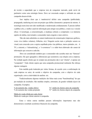 de revelar a capacidade que a empresa tem de conquistar mercado, pode servir de
parâmetro como uma estratégia futura. Deve ser executada sempre e utilizada em cada
campanha desenvolvida.
        Isso implica dizer que é inadmissível definir uma campanha (publicidade,
propaganda, marketing etc) sem um projeto que defina claramente a proposta de retorno. A
tecnologia nesta área tem sido modificada e modernizada cotidianamente. É preciso definir
o público alvo, o melhor canal de informação para atingir esse público, o meio ou o veículo
eficaz. A tecnologia, a conscientização, a mudança cultural, a competição e as inúmeras
opções de mídias, tem tornado o consumidor mais exigente e mais seletivo.
        Não são mais admitidos os canais tradicionais de comunicação (impressos gráficos,
vozes viva (rádios volantes), folhetins, etc). Ninguém aceita mais a poluição sonora ou
visual, nem concorda com a sujeira espalhada pelas vias públicas, muros pintados, etc. A
TV, a internet, o ¨telemarketing¨, o “e-commerce” e o rádio bem elaborado são canais de
informação que crescem a cada dia.
        Deve ser considerado também que o consumidor não acredita mais nas “famosas”
promoções. Ele quer agregados e diferenciais que sustentem a sua relação com a empresa.
Na verdade aquele cliente que só compra nas promoções não é um “cliente”, é apenas um
“comprador”. Todo cliente espera que uma campanha promocional realmente lhe ofereça
alguma vantagem.
       Esta medida pode traduzida por várias formas, de acordo com a conformação de
cada empresa ou setor, de acordo o objetivo da campanha, com o objetivo de cada
organização, com a criatividade do analista etc.
       Tradicionalmente algumas medições são feitas mais como “benchmarking” do que
por medição de resultados. São medidas simples, entretanto, de grande validade depois da
campanha. Exemplos:
% de aumento das vendas efetivo                    N º médio de clientes antes da campanha
% de aumento das vendas projetado                  N º médio de clientes depois da campanha

Média de venda obtida por cada cliente
Média de venda por cliente anterior à campanha

       Estas e várias outras medidas passam informações importantes mas não
demonstram o resultado econômico-financeiro da campanha.




                                                                                        93
 