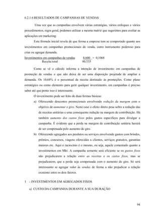 6.2.1.6 RESULTADOS DE CAMPANHAS DE VENDAS

        Uma vez que as campanhas envolvem várias estratégias, vários enfoques e vários
procedimentos, regra geral, podemos utilizar a mesma matriz que sugerimos para avaliar as
aplicações em marketing:
       Esta fórmula inicial revela de que forma a empresa tem se comportado quanto aos
investimentos em campanhas promocionais de venda, outro instrumento poderoso para
criar ou agregar demanda.
Investimentos em campanhas de vendas          8.600 = 0,1068
             Receita total                    80.535

       Como se vê o cálculo informa a intenção de investimento em campanhas de
promoção de vendas o que não deixa de ser uma disposição projetada de ampliar a
demanda. Os 10,68% é o percentual da receita destinado às promoções. Como plano
estratégico ou como elemento para gerir qualquer investimento, em campanhas é preciso
saber até que ponto isso é interessante.
       O investimento pode ser feito de duas formas básicas:
       a) Oferecendo descontos promocionais envolvendo redução da margem com o
           objetivo de aumentar o giro. Neste caso o efeito direto pesa sobre a redução das
           de receitas unitárias e uma consequente redução na margem de contribuição. Há
           também aumento dos custos fixos pelos gastos específicos para divulgar a
           campanha. É evidente que a perda na margem de contribuição unitária haverá
           de ser compensada pelo aumento do giro.
       b) Oferecendo agregados aos produtos ou serviços envolvendo gastos com brindes,
           prêmios, concursos, viagens oferecidas a clientes, serviços gratuitos, garantias
           maiores etc. Aqui o raciocínio é o mesmo, ou seja, aquele comentado quanto a
           investimentos em Mkt. A campanha somente será eficiente se os gastos fixos
           não prejudicarem a relação entre as receitas e os custos fixos, mas se
           prejudicarem, que a perda seja compensada com o aumento do giro. Só será
           interessante se agregar valor às vendas de forma a não prejudicar a relação
           existente entre os dois fatores.

1   - INVESTIMENTOS EM AGREGADOS FIXOS

    a) CUSTO DA CAMPANHA DURANTE A SUA DURAÇÃO



                                                                                        94
 