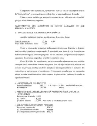 É importante após a promoção, verificar se a meta de vendas foi cumprida através
do “benchmarking”, pois somente assim poderá dizer se a promoção criou demanda.
       Esta e as outras medidas que a antecederam deveriam ser utilizadas antes de definir
qualquer investimento em campanhas.

INVESTIMENTOS QUE AUMENTAM OS CUSTOS VARIÁVEIS OU QUE
REDUZAM A MARGEM.

2   INVESTIMENTOS POR AGREGADOS VARIÁVEIS

       A análise tradicional trataria a questão apenas da seguinte forma:

Preço de promoção                   17,50       0,50
Preço médio praticado e aceito      35,00

       Como se observa não há nenhum embasamento técnico que determine o desconto
ideal e aceitável para fazer uma promoção. É sem dúvida uma forma de criar demanda mas
de forma aleatória pode ser muito perigosa a não ser em casos excepcionais cujo objetivo
seja apenas descartar de um produto invendável para fazer caixa.
       Como já foi dito são investimentos que provocam alterações nas margens unitárias
e margem final, assim como, aumento nos gastos fixos. O objetivo central é provocar um
aumento do giro que amorteça os efeitos da redução da margem unitária os aumentos dos
custos fixos, e que recupere o investimento. É interessante ressaltar que em campanhas
sempre haverá o investimento fixo com o objetivo de promovê-las. Podem ser utilizadas as
seguintes fórmulas:

a) LUCRATIVIDADE DAS RECEITAS
   Lucro liquido final  145.125 = 0,1930 = 19,30% rentabilidade sem pro -
   Receita total        752.500             moção.

b) PREÇO MÍNIMO A SER PRATICADO NA PROMOÇÃO PARA ANULAR OS
    RESULTADOS
   Preço normal de venda 35,000
   (-) 19,30%             6,755
   (=) Preço mínimo      28,245 - para anular os resultados e fazer caixa.

c) GIRO COM O INVESTIMENTO PROPOSTO
   Preço com a promoção                $28,245
   (-) custos variáveis unitário       $16,000
   (=) margem de contribuição unitária $12,245




                                                                                       97
 