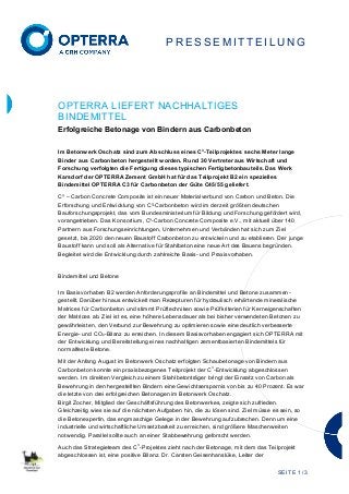 SEITE 1 / 3
P R E S S E M I T TE I L U N G
OPTERRA LIEFERT NACHHALTIGES
BINDEMITTEL
Erfolgreiche Betonage von Bindern aus Carbonbeton
Im Betonwerk Oschatz sind zum Abschluss eines C
3
-Teilprojektes sechs Meter lange
Binder aus Carbonbeton hergestellt worden. Rund 30 Vertreter aus Wirtschaft und
Forschung verfolgten die Fertigung dieses typischen Fertigbetonbauteils. Das Werk
Karsdorf der OPTERRA Zement GmbH hat für das Teilprojekt B2 ein spezielles
Bindemittel OPTERRA C3 für Carbonbeton der Güte C45/55 geliefert.
C³ – Carbon Concrete Composite ist ein neuer Materialverbund von Carbon und Beton. Die
Erforschung und Entwicklung von C³-Carbonbeton wird im derzeit größten deutschen
Bauforschungsprojekt, das vom Bundesministerium für Bildung und Forschung gefördert wird,
vorangetrieben. Das Konsortium, C³-Carbon Concrete Composite e.V., mit aktuell über 140
Partnern aus Forschungseinrichtungen, Unternehmen und Verbänden hat sich zum Ziel
gesetzt, bis 2020 den neuen Baustoff Carbonbeton zu entwickeln und zu etablieren. Der junge
Baustoff kann und soll als Alternative für Stahlbeton eine neue Art des Bauens begründen.
Begleitet wird die Entwicklung durch zahlreiche Basis- und Praxisvorhaben.
Bindemittel und Betone
Im Basisvorhaben B2 werden Anforderungsprofile an Bindemittel und Betone zusammen-
gestellt. Darüber hinaus entwickelt man Rezepturen für hydraulisch erhärtende mineralische
Matrices für Carbonbeton und stimmt Prüftechniken sowie Prüfkriterien für Kerneigenschaften
der Matrices ab. Ziel ist es, eine höhere Lebensdauer als bei bisher verwendeten Betonen zu
gewährleisten, den Verbund zur Bewehrung zu optimieren sowie eine deutlich verbesserte
Energie- und CO2-Bilanz zu erreichen. In diesem Basisvorhaben engagiert sich OPTERRA mit
der Entwicklung und Bereitstellung eines nachhaltigen zementbasierten Bindemittels für
normalfeste Betone.
Mit der Anfang August im Betonwerk Oschatz erfolgten Schaubetonage von Bindern aus
Carbonbeton konnte ein praxisbezogenes Teilprojekt der C
3
-Entwicklung abgeschlossen
werden. Im direkten Vergleich zu einem Stahlbetonträger bringt der Einsatz von Carbon als
Bewehrung in den hergestellten Bindern eine Gewichtsersparnis von bis zu 40 Prozent. Es war
die letzte von drei erfolgreichen Betonagen im Betonwerk Oschatz.
Birgit Zocher, Mitglied der Geschäftsführung des Betonwerkes, zeigte sich zufrieden.
Gleichzeitig wies sie auf die nächsten Aufgaben hin, die zu lösen sind. Ziel müsse es sein, so
die Betonexpertin, das engmaschige Gelege in der Bewehrung aufzubrechen. Denn um eine
industrielle und wirtschaftliche Umsetzbarkeit zu erreichen, sind größere Maschenweiten
notwendig. Parallel sollte auch an einer Stabbewehrung geforscht werden.
Auch das Strategieteam des C
3
-Projektes zieht nach der Betonage, mit dem das Teilprojekt
abgeschlossen ist, eine positive Bilanz. Dr. Carsten Geisenhanslüke, Leiter der
 