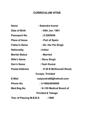 CURRICULUM VITAE
Name : Satendra kumar
Date of Birth : 04th Jan. 1961
Passsport No. : Z-2265056
Place of Issue : Port of Spain
Father's Name : Sh. Har Pal Singh
Nationality : Indian
Marital Status : Married
Wife's Name : Renu Singh
Son's Name : Yash Kumar
Postal Address : # 38 B McDonnell Street,
Curepe, Trinidad
E-Mail :satyendra66@hotmail.com
Phone No. : (+1868)4940068
Med.Reg.No. : K-155 Medical Board of
Trinidad & Tobago
Year of Passing M.B.B.S : 1989
 