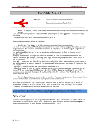 C ou rs W inD ev N um éro 5

                                  Objectifs :        Études des Sockets, communication répartie

                                                     Rappels de notions réseaux, Tcp/ip, Ports.




        Grâce à ce nouveau TP nous allons rentrer dans le monde merveilleux de la communication distante via
        réseau.
Cette jolie introduction pour vous faire comprendre que ce support va nous apprendre à faire discuter 2 (ou
plusieurs )
Ordinateurs entre-deux. Nous allons employer les Sockets et les

threads. Commençons par définir ces 2 termes :

         Les Sockets : Une Socket est définie comme une extrémité d’une communication.
Une paire de processus (ou de Threads ) communiquant sur un réseau emploie une paire de sockets, une pour
chaque processus. Un socket est constitué d’une adresse IP concaténée à un numéro de port. En général les
sockets utilisent
Une architecture Client/serveur. Le serveur attend des requêtes entrantes du client en écoutant un port
spécifique. Dès
Réception d’une requête, il accepte une connexion du socket du client. Les serveurs implémentant des
services particuliers (par exemple, Telnet, ftp, mail, http), écoutent des ports bien connus (Telnet écoute le
port 23, un serveur
ftp le port 21, un serveur web [Http] le port 80 ). Les ports inférieurs à 1024 sont considérés comme connus et
sont utilisables pour les services standards. Lorsqu’un thread client commence une requête de connexion, il se
voit assigner
Un port par la machine hôte. Ce port est un nombre supérieur à 1024.
Par exemple, lorsqu’un client de l’hôte X d’adresse IP 192.168.5.20 souhaite établir une connexion avec un
serveur Web (qui écoute le port 80) d’adresse 192.168.6.10, l’hôte X peut se voir affecter le port 1625.
La connexion est constituée d’une paire de sockets : (192.168.5.20 : 1625) sur l’hôte X et (192.168.6.10 :
80) sur le serveur Web.

         Un thread peut être perçu comme un flot de contrôle à l’intérieur d’un processus. Dans notre cas il joue
le rôle d’interface entre les 2 ordinateurs, interceptant les données transmises.

Notre exercice consistera à créer 2 exécutables, un client et un serveur. Le serveur sera en attente de
réception de message et le client essayera de se connecter au serveur et de lui envoyer des messages.
Pour cela il nous faudra 2 projets un pour le client, un pour le serveur

Je vous rappelle que plus on avance au fil des TP moins je détaille les fonctionnalités que je considère comme
Devant être acquises. Donc si à ce stade vous éprouvez des difficultés reprenez les cours précédents.

P artie Serveu r
Vous allez commencer par créer un nouveau projet nommé « Serveur ». Nous ne travaillerons pas sur des fichiers donc
faites en sorte de n'utiliser aucune analyse. Nous n’aurons besoin que d’une fenêtre que vous nommerez « Depart » et
qui sera la première fenêtre du projet. Faites en sorte quelle ressemble à celle ci :
 