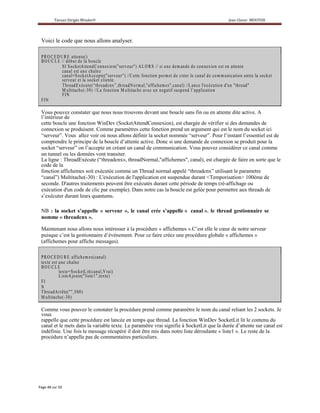 Voici le code que nous allons analyser.

P R O C E D UR E a tten te ( )
B O U C L E // d é b u t d e la b o u c le
            S I S o c k etA tte n dC o n n e x io n ( " s e r v e u r " )A L O R S // s i u n e d e m a n d e d e c on n e x io n e s t e n a tte n te
            c a n a l e s t u n e c h a în e
            c a n a l= S o c k e tA c c p te ( " s e r v e ur" ) //C ette fo n c tio n p erm e t d e c r éer le c a n a l d e co m m u n icatio n e n tr e la s o c k e t
                                         e
            ser v e u r e t la s o c k e t c lie n te .
            T h r e a d E x é c u te “ th r ea d c n x ” ,thre a d No rm al," af fic he m e s" ,c a n a l) //L a n c e l'ex é c u tio n d 'u n " th r e a d "
                                      (
            M u ltita c h e (- 3 0 ) //L a f o n c tio n M u ltita c h e a v e c u n n e g a tif s u s p e n d l’ a p p lic a tio n
            FIN
FIN

Vous pouvez constater que nous nous trouvons devant une boucle sans fin ou en attente dite active. A
l’intérieur de
cette boucle une fonction WinDev (SocketAttendConnexion), est chargée de vérifier si des demandes de
connexion se produisent. Comme paramètres cette fonction prend un argument qui est le nom du socket ici
“serveur”. Vous allez voir où nous allons définir la socket nommée “serveur”. Pour l’instant l’essentiel est de
comprendre le principe de la boucle d’attente active. Donc si une demande de connexion se produit pour la
socket “serveur” on l’accepte en créant un canal de communication. Vous pouvez considérer ce canal comme
un tunnel ou les données vont transiter.
La ligne : ThreadExécute (“threadcnx», threadNormal,"affichemes", canal), est chargée de faire en sorte que le
code de la
fonction affichemes soit exécutée comme un Thread normal appelé “threadcnx” utilisant le parametre
“canal”) Multitache(-30) : L'exécution de l'application est suspendue durant <Temporisation> 100ème de
seconde. D'autres traitements peuvent être exécutés durant cette période de temps (ré-affichage ou
exécution d'un code de clic par exemple). Dans notre cas la boucle est gelée pour permettre aux threads de
s’exécuter durant leurs quantums.

NB : la socket s’appelle « serveur », le canal crée s’appelle « canal », le thread gestionnaire se
nomme « threadcnx ».

Maintenant nous allons nous intéresser à la procédure « affichemes ».C’est elle le cœur de notre serveur
puisque c’est la gestionnaire d’événement. Pour ce faire créez une procédure globale « affichemes »
(affichemes pour affiche messages).

P R O C E D UR E af fic he m e s (c a n a l)
te x te e s t u n e c h a în e
BOUCLE
              te x te = S o c k e tL it( c n a l,V r ai)
                                         a
              L is te A jo u te ( " lis te " ,te x te )
                                         1
FI
N
T h r e a d A r r ê te ( " " ,5 0 0 )
M u ltita c h e (- 3 0 )

Comme vous pouvez le constater la procédure prend comme paramètre le nom du canal reliant les 2 sockets. Je
vous
rappelle que cette procédure est lancée en temps que thread. La fonction WinDev SocketLit lit le contenu du
canal et le mets dans la variable texte. Le paramètre vrai signifie à SocketLit que la durée d’attente sur canal est
indéfinie. Une fois le message récupéré il doit être mis dans notre liste déroulante « liste1 ». Le reste de la
procédure n’appelle pas de commentaires particuliers.
 