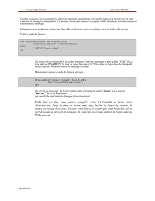 Comme vous pouvez le constater le client est vraiment minimaliste. On saisit l’adresse ip du serveur, le port
d’écoute, le message à transmettre. Le bouton Connexion nous servira pour établir la liaison, le bouton envoyer
transmettra le message.

Intéressons nous au bouton connexion. Son rôle est de nous mettre en relation avec la socket du serveur.
Voici le code du bouton.

S I P A S S o ck e tC o n ne c te (" se rv eu r" , P O R T IP ,A D RIP ) A L O R S
                        E rreu r("e rreu r d e c o n n e x io n " + E rre urIn fo(e rrM e s s a g e))
S IN O N
                        E TA T C N X= " V o u s e te s e n lig n e "
F IN




                          On essaye de ce connecter à la socket nommée “Serveur, écoutant le port défini ( PORTIP), à
                          telle adresse IP (ADRIP). Si tout ce passe bien on écrit “Vous êtes en ligne dans le champ de
                          saisie Etatcnx. Sinon on envoie le message d’erreur.

                          Maintenant voyons le code du bouton envoyer.


                          S I S o ck e tEcrit(" serv eu r", m e ssa) = F aux A L O R S
                                           In fo("U n pro blèm e e s t surv en u")
                          F IN

                          On envoit un message ( le texte contenu dans le champ de saisie “messa” ) à la socket
                          “serveur”. Si ca ne fonctionne
                          pas on affiche une boite de dialogue d’avertissement.

                          Voilà tout est fini, vous pouvez compiler, créer l’exécutable et tester votre
                          client/serveur. Pour la mise en œuvre vous avez besoin de lancer le serveur, le
                          mettre en écoute d’un port. Ensuite vous lancez le client que vous branchez sur le
                          port d’écoute et envoyez le message. Si vous êtes en réseau utilisez la bonne adresse
                          IP du serveur
 