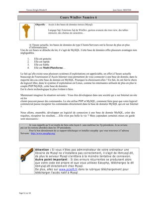 C ou rs W inD ev N um éro 6
               Objectifs : Accès à des bases de données tierces (Mysql)

                             Langage Sql, Fonctions Sql de WinDev, gestion avancée des tree-view, des tables
                             mémoire, des chaînes de caractères…



        A l’heure actuelle, les bases de données de type Clients/Serveurs ont la faveur de plus en plus
        d’informaticiens.
Une de ces bases se détache du lot, il s’agit de MySQL. Cette base de données offre plusieurs avantages non
négligeables.

       1.     Elle est gratuite.
       2.     Elle est rapide
       3.     Elle est fiable.
       4.     Elle est Multi-Plateforme…

Le fait qu’elle existe sous plusieurs systèmes d’exploitations est appréciable, en effet à l’heure actuelle
beaucoup de Fournisseurs d’Accès Internet vous permettent de vous connecter à une base de donnée, dans la
majorité des cas cette base de donnée est MySQL. Pourquoi la choisissent-elles ? En fait, ils ont fait le choix
du logiciel libre, donc le système d’exploitation est Linux, comme les internautes utilisent de plus en plus le
couple PHP/MySQL, cette base de données
Est le choix technologique le plus évident à faire.

Maintenant imaginez la situation suivante : Vous êtes développeur dans une société qui a sur Internet un site
où les
clients peuvent passer des commandes. Le site utilise PHP et MySQL, comment faire pour que votre logiciel
commercial puisse récupérer les commandes directement dans la base de données MySQL qui est sur Internet
?

Nous allons, ensemble, développer un logiciel de connexion à une base de donnée MySQL, créer des
requêtes, récupérer les résultats…..Elle n'est pas belle la vie ? Mais cependant certaines mises en garde
sont nécessaires :

          Je vous rappelle qu’il est inutile de faire cette leçon 6 sans maîtriser les Tp précédents. Je ne reviens
pas sur les notions abordées dans les TP précédents.
          Pour le bon déroulement de ce support téléchargez et installez easyphp que vous trouverez à l’adresse
Suivante : http://www.easyphp.org/
 