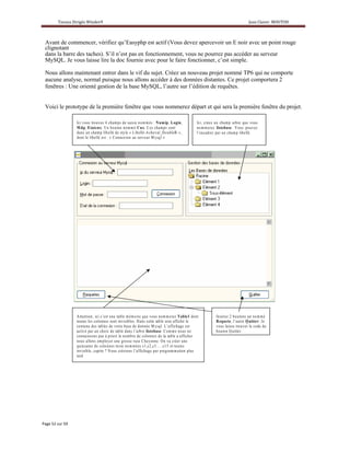 Avant de commencer, vérifiez qu’Easyphp est actif (Vous devez apercevoir un E noir avec un point rouge
clignotant
dans la barre des taches). S’il n’est pas en fonctionnement, vous ne pourrez pas accéder au serveur
MySQL. Je vous laisse lire la doc fournie avec pour le faire fonctionner, c’est simple.

Nous allons maintenant entrer dans le vif du sujet. Créez un nouveau projet nommé TP6 qui ne comporte
aucune analyse, normal puisque nous allons accéder à des données distantes. Ce projet comportera 2
fenêtres : Une orienté gestion de la base MySQL, l’autre sur l’édition de requêtes.


Voici le prototype de la première fenêtre que vous nommerez départ et qui sera la première fenêtre du projet.

             Ic i v o u s tro u v e z 4 c h am p s d e s a is ie n o m m é s : N um ip, L ogin,                Ic i, c ré e z u n c h a m p a rb re q u e v o u s
             M d p, E tatcnx. U n b o u to n n o m m é C nx. C e s c ha m p s so n t                           n o m m e re z listebase. V o u s p o u v e z
             d a n s u n c h am p lib e llé d e s ty le « L ib e llé-A c h e v a l_ D o u b le B» ,            l’e n c a d re r p a r u n c h am p lib e llé .
             d o n t le lib e llé e s t : « C o n n e x io n a u s e rv e u r M y s q l »




             A tte n tio n , ic i c ’e s t u n e ta b le m é m o ire q u e v o u s n o m m e re z T able1 d o n t             In s é re z 2 b o u to n s u n n o m mé
             to u te s le s c o lo n n e s s o n t in v is ib le s . D a n s c e tte ta b le s e ra a ffic h é le             R equ ete, l’a u tre Q uitter. J e
             c o n te n u d e s ta b le s d e v o tre b a s e d e d o n n é e M y s q l. L ’affic h a g e e s t               v o u s la is s e tro u v e r le c o d e d u
             a c tiv é p a r u n c h o ix d e ta b le d a n s l’a rb re listebase. C o m m e n o us n e                       b o uto n Q u itte r.
             c o n n a is so n s p a s à p rio ri le n o m b re d e c o lo n n e s d e la ta b le a a ffic h e r
             n o u s a llo n s em p loy e r u n e g ro s s e ru s e C h ey e n n e . O n v a c ré e r u n e
             q u in z a in e d e c o lon n e s te x te n o m m é e s c 1 ,c 2 ,c 3 … ..c 1 5e t to u te s
             in v is ib le , c a p ito ? N o u s c ré e ro n s l’affic h a g e p a r p ro g ram m atio n p lu s
             ta rd
 