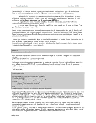 Maintenant que la scène est installée, voyons les comportements des objets et ce que l’on attend d’eux.
Pour ce connecter à une base de donnée MySQL nous avons besoin de divers renseignements :

        L’adresse Ip de l’ordinateur où est située votre base de données MySQL. Si vous l’avez sur votre
ordinateur, plusieurs possibilités s’offrent à vous, soit vous inscrirez dans ce champ l’adresse IP de votre
ordinateur, soit localhost, soit une adresse de bouclage ex : 127.0.0.1.
        Le login : Si vous venez d’installer votre base de donnée le login par défaut est : root. Sinon
demandez un login à votre administrateur réseau.
        Le mot de passe : Si vous venez d’installer MySQL sur votre poste le mot de passe par défaut n’est
pas défini, donc cette zone restera vide.

Donc, lorsque ces renseignements seront saisis nous essayerons de nous connecter à la base de donnée via le
bouton de connexion, si la connexion réussie nous remplirons l’arbre avec les bases MySQL et pour chaque
bases, les tables constituantes. Dans le champ etatcnx nous mettrons un texte nous indiquant le succès de la
connexion sinon l’échec.

Verifier que vous avez placé tous les objets et votre fenêtre ressemble à la mienne .Vous l’enregistrée sous le
nom de départ .Vous la déclarée comme première fenêtre du projet.
Nous allons avoir besoins de 2 variables globales à la fenêtre, allez dans le code de la fenêtre et dans la zone
« déclaration globale de départ » inscrivez ceci :


GLOBAL
mabase,matable sont des chaînes

Ces 2 variables doivent être connues ou vues par tous les objets de la fenêtre, c’est pour cela que l’on les
déclare
globales au plus haut dans le conteneur principal.

Intéressons nous maintenant au comportement du bouton de connexion. Son rôle est d’établir une connexion
avec la base de données MySQL. Il a besoin de l’adresse ip de la base, du login et du mot de passe pour
établir le contact.

Voici son code :

resultat est un entier

resultat=SQLConnecte(Numip,login,mdp,"","MySQL")
SI resultat=0 ALORS
         etatcnx="Votre serveur Mysql n'a pas repondu"
SINON
         etatcnx="Votre connexion est active"
         lesbases()
FIN
SQLDeconnecte()// Une fois les traitements fait, on se déconnecte

La procédure WinDev importante est SQLConnecte son rôle est de connecter l'application en cours à une base
de données à interroger par SQL. Pour cela elle a besoin de paramètre qui sont le contenu du champ Numip,
de login, du mot de passe. Le 4eme paramètre est vide (les 2 apostrophes), il est dévolu au nom de la base de
donnée souhaitée. Le5eme paramètre est le type de base de données attaqué, dans notre cas MySQL. Appuyez
sur F1 en étant positionné sur le mot SQLConnecte et regardez dans l’aide toutes les bases de données
susceptibles d’être interfacées avec WinDev

Cette procédure retourne un entier qui vaut 0 si la connexion n’a pas pu être établie (mauvaise adresse ip,
mauvais login, mot de passe, serveur Mysql arrêté…etc…). Une bonne habitude à prendre est de tester la
réussite ou l’échec
D’une fonction. Donc, si resultat=0 on informe l’utilisateur qu’il y a un boulon dans le potage. Sinon c’est que
tout va bien : on fait afficher dans le champ de saisie etatcnx que la connexion est active. Pour alléger le code
nous allons créer une procédure locale à la fenêtre que nous nommerons les bases.
 