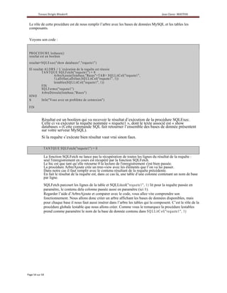 Le rôle de cette procédure est de nous remplir l’arbre avec les bases de données MySQL et les tables les
composants.

Voyons son code :


P R O C E D UR E lesb a s e s ( )
r e s u lta t e s t u n b o o lé e n
r e s u lta t= S Q L Ex e c ( " s h o w d a ta b a s e s " ," r e q u e te 1 " )
S I r e s u lta t A L O R S // L ’ e x é c u tio n d e la re q u ê te e s t r é u s sie
              T A NT Q U E S Q L F e tch ( " r eq ue te1 ") = 0
                            A rb r e A jo ute ( lis teb a s e ," B a s e s" + T AB + S Q L L itCo l("r eq u e te1 " ,
                            1 ) ,a D éfa u t,a D éfau t,S QL L itCo l( " r eq ue te1 ", 1 ))
                            le s tab le s ( S QL L itC o l( " r eq ue te1 " , 1 ))
              FIN
              S Q L Fe rm e("r eq ue te1 " )
              A r b r e D é r o u le ( lis te b a s e ," Bs e s " )
                                                         a
SIN O
N             In f o ( " V o u s a v e z u n p r o b lèm e d e c on n e x io n " )

FIN


              Résultat est un booléen qui va recevoir le résultat d’exécution de la procédure SQLExec.
              Celle ci va exécuter la requête nommée « requete1 », dont le texte associé est « show
              databases » (Cette commande SQL fait retourner l’ensemble des bases de donnée présentent
              sur votre serveur MySQL).
              Si la requête s’exécute bien résultat vaut vrai sinon faux.

                T A NT Q U E S Q L F e tch ( " r eq ue te1 ") = 0

                La fonction SQLFetch ne lance pas la récupération de toutes les lignes du résultat de la requête :
                seul l'enregistrement en cours est récupéré par la fonction SQLFetch.
                Le hic est que tant qu’elle retourne 0 la lecture de l'enregistrement s'est bien passée.
                La procédure ArbreAjoute crée un tree-view avec les éléments que l’on va lui passer.
                Dans notre cas il faut remplir avec le contenu résultant de la requête précédente.
                En fait le résultat de la requête est, dans ce cas là, une table d’une colonne contenant un nom de base
                par ligne.
                SQLFetch parcourt les lignes de la table et SQLLitcol("req ue te1 " , 1 ) lit pour la requête passée en
                paramètre, le contenu dela colonne passée aussi en paramètre (ici 1).
                Regarder l’aide d’ArbreAjoute et comparer avec le code, vous allez vite comprendre son
                fonctionnement. Nous allons donc créer un arbre affichant les bases de données disponibles, mais
                pour chaque base il nous faut aussi insérer dans l’arbre les tables qui la composent. C’est le rôle de la
                procédure globale lestable que nous allons créer. Comme vous le remarquez la procédure lestables
                prend comme paramètre le nom de la base de donnée contenu dans S Q L L itC o l("re q u e te 1 ",1 )
 