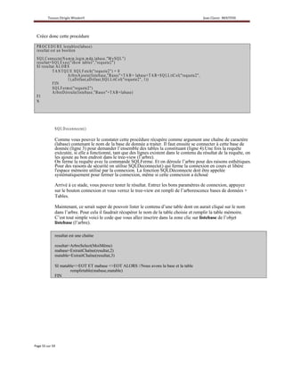 Créez donc cette procédure

P R O C E D UR E le sta b le s ( la b a s e )
r e s u lta t e s t u n b o o lé e n
S Q L C o n n e c te ( N m ip ,lo g in ,m d p ,la b a s e ," M y S Q L " )
                         u
r e su lta t= SQ L E x e c( " sh ow tab le s "," re q ue te2 " )
S I r e s u lta t A L O R S
              T A NT Q U E S Q L F e tch ( " r eq ue te2 ") = 0
                           A r b r e A jo u te ( lis te a s e ," B a s e s " + T A + la b a s e + T A B + S Q L L itC o l( " r e q u e te 2 " ,
                                                        b                         B
                           1 ),a D éf a u t,a Déf a u t,S Q L L itC o l( " r e q u e te 2 "1, ) )
              FIN
              S Q L Fe rm e("r eq ue te2 " )
              A r b r e Dér o u le ( lis te b a s e ," B a s e s " T A B + la b a s e )
                                                                 +
FI
N




               S Q L De c o n n e cte ( )

               Comme vous pouvez le constater cette procédure récupère comme argument une chaîne de caractère
               (labase) contenant le nom de la base de donnée a traiter. Il faut ensuite se connecter à cette base de
               donnée (ligne 3) pour demander l’ensemble des tables la constituant (ligne 4).Une fois la requête
               exécutée, si elle a fonctionné, tant que des lignes existent dans le contenu du résultat de la requête, on
               les ajoute au bon endroit dans le tree-view (l’arbre).
               On ferme la requête avec la commande SQLFerme. Et on déroule l’arbre pour des raisons esthétiques.
               Pour des raisons de sécurité on utilise SQLDeconnecte() qui ferme la connexion en cours et libère
               l'espace mémoire utilisé par la connexion. La fonction SQLDéconnecte doit être appelée
               systématiquement pour fermer la connexion, même si cette connexion a échoué

               Arrivé à ce stade, vous pouvez tester le résultat. Entrez les bons paramètres de connexion, appuyez
               sur le bouton connexion et vous verrez le tree-view est rempli de l’arborescence bases de données +
               Tables.

               Maintenant, ce serait super de pouvoir lister le contenu d’une table dont on aurait cliqué sur le nom
               dans l’arbre. Pour cela il faudrait récupérer le nom de la table choisie et remplir la table mémoire.
               C’est tout simple voici le code que vous allez inscrire dans la zone clic sur listebase de l’objet
               listebase (l’arbre).

               resultat est une chaîne

               resultat=ArbreSelect(MoiMême)
               mabase=ExtraitChaîne(resultat,2)
               matable=ExtraitChaîne(resultat,3)

               SI matable<>EOT ET mabase <>EOT ALORS //Nous avons la base et la table
                       remplirtable(mabase,matable)
               FIN
 